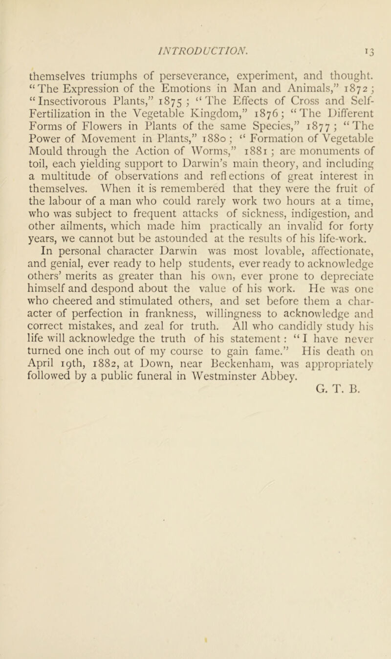 themselves triumphs of perseverance, experiment, and thought. “The Expression of the Emotions in Man and Animals,” 1872; “Insectivorous Plants,” 1875; “The Effects of Cross and Self- Fertilization in the Vegetable Kingdom,” 1876; “The Different Forms of Flowers in Plants of the same Species,” 1877; “The Power of Movement in Plants,” 1880; “ Formation of Vegetable Mould through the Action of Worms,” 1881; are monuments of toil, each yielding support to Darwin’s main theory, and including a multitude of observations and reflections of great interest in themselves. When it is remembered that they were the fruit of the labour of a man who could rarely work two hours at a time, who was subject to frequent attacks of sickness, indigestion, and other ailments, which made him practically an invalid for forty years, we cannot but be astounded at the results of his life-work. In personal character Darwin was most lovable, affectionate, and genial, ever ready to help students, ever ready to acknowledge others’ merits as greater than his own, ever prone to depreciate himself and despond about the value of his work. He was one who cheered and stimulated others, and set before them a char- acter of perfection in frankness, willingness to acknowledge and correct mistakes, and zeal for truth. All who candidly study his life will acknowledge the truth of his statement: “ I have never turned one inch out of my course to gain fame.” His death on April 19th, 1882, at Down, near Beckenham, was appro])riately followed by a public funeral in Westminster Abbey. G. T. B.