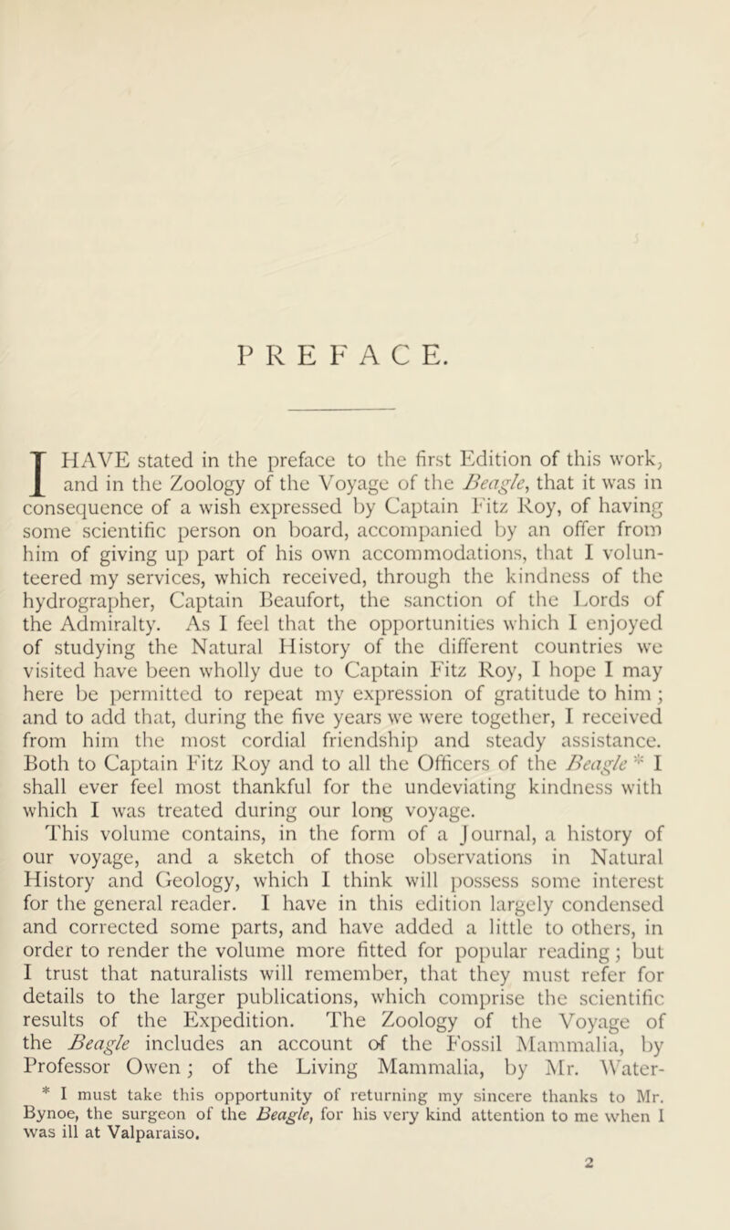 P R E F A C E. I HAVE stated in the preface to the first Edition of this work, and in the Zoology of the Voyage of the Beagle^ that it was in consequence of a wish expressed by Captain Eitz Roy, of having some scientific person on board, accompanied by an offer from him of giving up part of his own accommodations, that I volun- teered my services, which received, through the kindness of the hydrographer, Captain Reaufort, the sanction of the Lords of the Admiralty. As I feel that the opportunities which 1 enjoyed of studying the Natural History of the different countries we visited have been wholly due to Captain Eitz Roy, 1 hope 1 may here be permitted to repeat my expression of gratitude to him; and to add that, during the five years we were together, I received from him the most cordial friendship and steady assistance. Both to Captain Eitz Roy and to all the Officers of the Beagle I shall ever feel most thankful for the undeviating kindness with which I was treated during our long voyage. This volume contains, in the form of a Journal, a history of our voyage, and a sketch of those observations in Natural History and Geology, which I think will possess some interest for the general reader. I have in this edition largely condensed and corrected some parts, and have added a little to others, in order to render the volume more fitted for popular reading; but I trust that naturalists will remember, that they must refer for details to the larger publications, which comprise the scientific results of the Expedition. The Zoology of the Voyage of the Beagle includes an account of the Fossil Mammalia, by Professor Owen; of the Living Mammalia, by Mr. Water- * I must take this opportunity of returning my sincere thanks to Mr. Bynoe, the surgeon of the Beagle^ for his very kind attention to me when 1 was ill at Valparaiso. 2