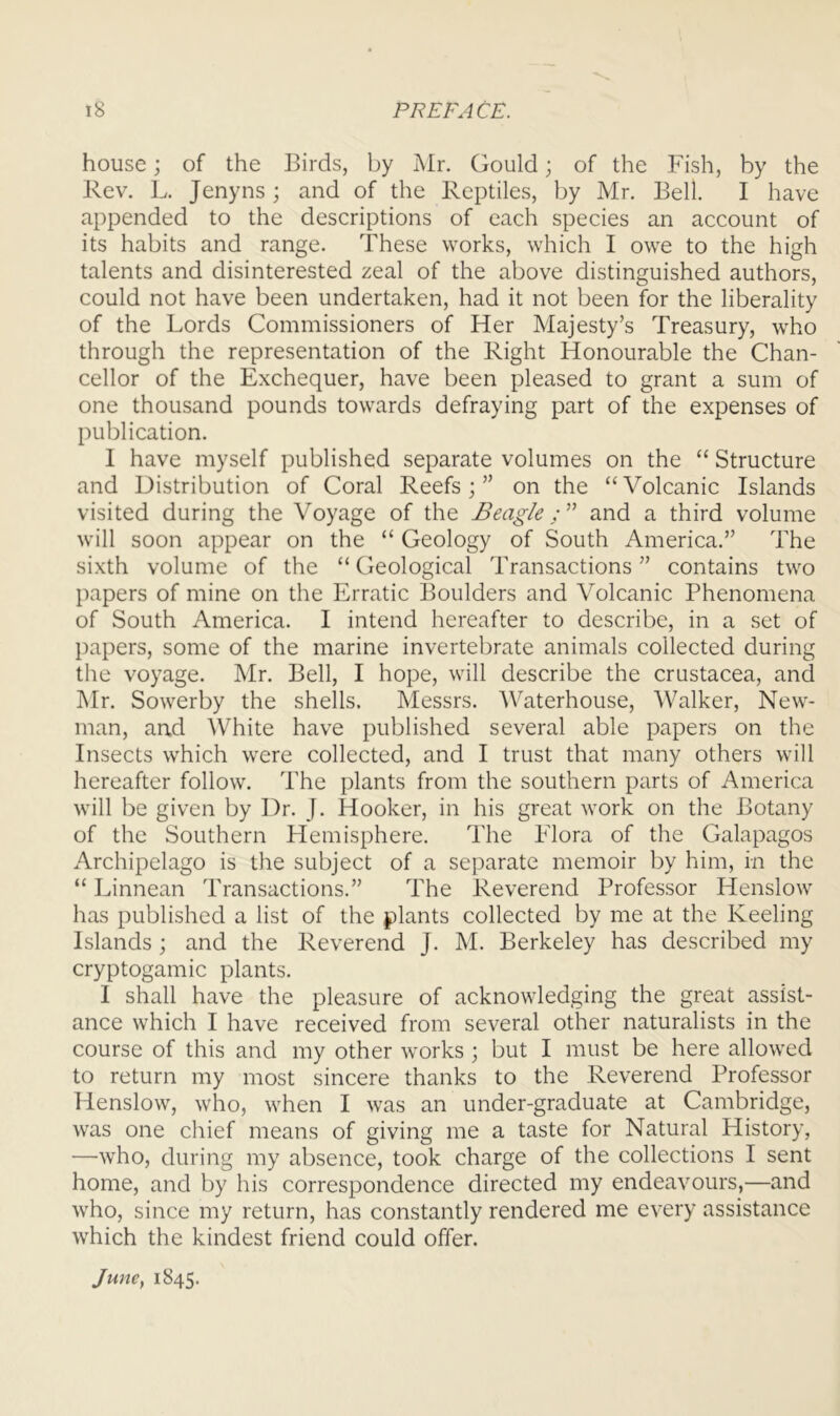 house; of the Birds, by Air. Gould; of the Fish, by the Rev. L. Jenyns ; and of the Reptiles, by Mr. Bell. I have appended to the descriptions of each species an account of its habits and range. These works, which I owe to the high talents and disinterested zeal of the above distinguished authors, could not have been undertaken, had it not been for the liberality of the Lords Commissioners of Her Majesty’s Treasury, who through the representation of the Right Honourable the Chan- cellor of the Exchequer, have been pleased to grant a sum of one thousand pounds towards defraying part of the expenses of publication. I have myself published separate volumes on the “ Structure and Distribution of Coral Reefs;” on the “Volcanic Islands visited during the Voyage of the Beagle and a third volume will soon appear on the “ Geology of South America.” The sixth volume of the “ Geological Transactions ” contains two papers of mine on the Erratic Boulders and Volcanic Phenomena of South America. I intend hereafter to describe, in a set of papers, some of the marine invertebrate animals collected during the voyage. Mr. Bell, I hope, will describe the Crustacea, and Air. Sowerby the shells. Alessrs. Waterhouse, Walker, New- man, and White have published several able papers on the Insects which were collected, and I trust that many others will hereafter follow. The plants from the southern parts of America will be given by Dr. J. Hooker, in his great work on the Botany of the Southern Hemisphere. The Flora of the Galapagos Archipelago is the subject of a separate memoir by him, in the “ Linnean Transactions.” The Reverend Professor Henslow has published a list of the plants collected by me at the Keeling Islands ; and the Reverend J. AI. Berkeley has described my cryptogamic plants. I shall have the pleasure of acknowledging the great assist- ance which I have received from several other naturalists in the course of this and my other works ; but I must be here allowed to return my most sincere thanks to the Reverend Professor Henslow, who, when I was an under-graduate at Cambridge, was one chief means of giving me a taste for Natural History, —who, during my absence, took charge of the collections I sent home, and by his correspondence directed my endeavours,—and who, since my return, has constantly rendered me every assistance which the kindest friend could offer. June, 1845.