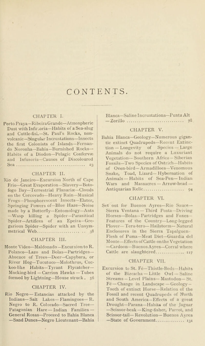 CONTENTS. CHAPTER I. i Porto Praya—Ribeira Grande—Atmospheric Dust with Infusoria—Habits of a Sea-slug and Cuttle-fish—St. Paul’s Rocks, non- volcanic—Singular Incrustations—Insects the first Colonists of Islands—Fernan- do Noronha—Bahia—Burnished Rocks— Habits of a Diodon—Pelagic Confervae and Infusoria—Causes of Discoloured Sea 23 CHAPTER 11. Rio de Janeiro—E.xcursion North of Cape Frio—Great Evaporation—Slavery—Boto- fogo Bay—Terrestrial Planarioe—Clouds on the Corcovado—Heavy Rain—Musical Frogs—Phosphorescent Insects—Elater, 1 Springing Powers of—Blue Haze—Noise i made by a Butterfly—Entomology—Ants I —Wasp killing a Spider—Parasitical * Spider—Artifices of an Epcira—Gre- garious Spider—Spider with an Unsym- j metrical Web 38 CHAPTER HI. Monte Video—Maldonado —Excursion to R. Polanco—Lazo and Bolas—Partridges— Absence of Trees—Deer—Capybara, or River Hog—Tucutuco—Molothrus, Cuc- koo-like Habits—Tyrant Flycatcher— Mocking-bird — Carrion Hawks —Tubes formed by Lightning—House struck . 56 CHAPTER IV. Rio Negro — Estancias attacked by the Indians— Salt Lakes— Flamingoes— R. Negro to R. Colorado—Sacred Tree— Patagonian Hare — Indian Families — General Rosas—Proceed to Bahia Blanca —Sand Dunes—Negro Lieutenant—Bahia Blanca—Saline Incrustations—Punta Alt — Zorillo 78 CHAPTER V. Bahia Blanca—Geology—Numerous gigan- tic extinct Quadrupeds—Recent Extinc- tion— Longevity of Species — Large Animals do not require a Luxuriant Vegetation— Southern Africa— Siberian Fossils—Two Species of Ostrich—Habits of Oven-bird— Armadilloes—Venomous Snake, Toad, Lizard—Hybernation of Animals — Habits of Sea-Pen—Indian Wars and Massacres — Arrow-head — Antiquarian Relic 94 CHAPTER VI. Set out for Buenos Ayres—Rio Sauce- Sierra Ventana — Third Posta—Driving Horses—Bolas--Partridges and Foxes — Features of the Country—Long-legged Plover— Teru-tero— 1 lailstorm— Natural Enclosures in the .Sierra Tapalguen- Flesh of Puma—Meat Diet—Guaidia del Monte—EU'ects of Cattle on the Vegetation —Cardoon—Buenos Ayres—Corral where Cattle are slaughtered 117 CHAPTER VI1. E.xcursion to St. Fe—Thistle-Beds—Habits of the Bizcacha — Little Owl — Saline Streams — Level Plains— Mastodon— St. Fe — Change in Landscape—Geology — Tooth of extinct Horse—Relation of the Fossil and recent Quadrupeds of Noi th and South America—Effects of a great Drought—Parana—Habits of the Jaguar —Scissor-beak—King-fisher, Parrot, and Scissor-tail— Revolution— Buenos Ayres —State of Government 131