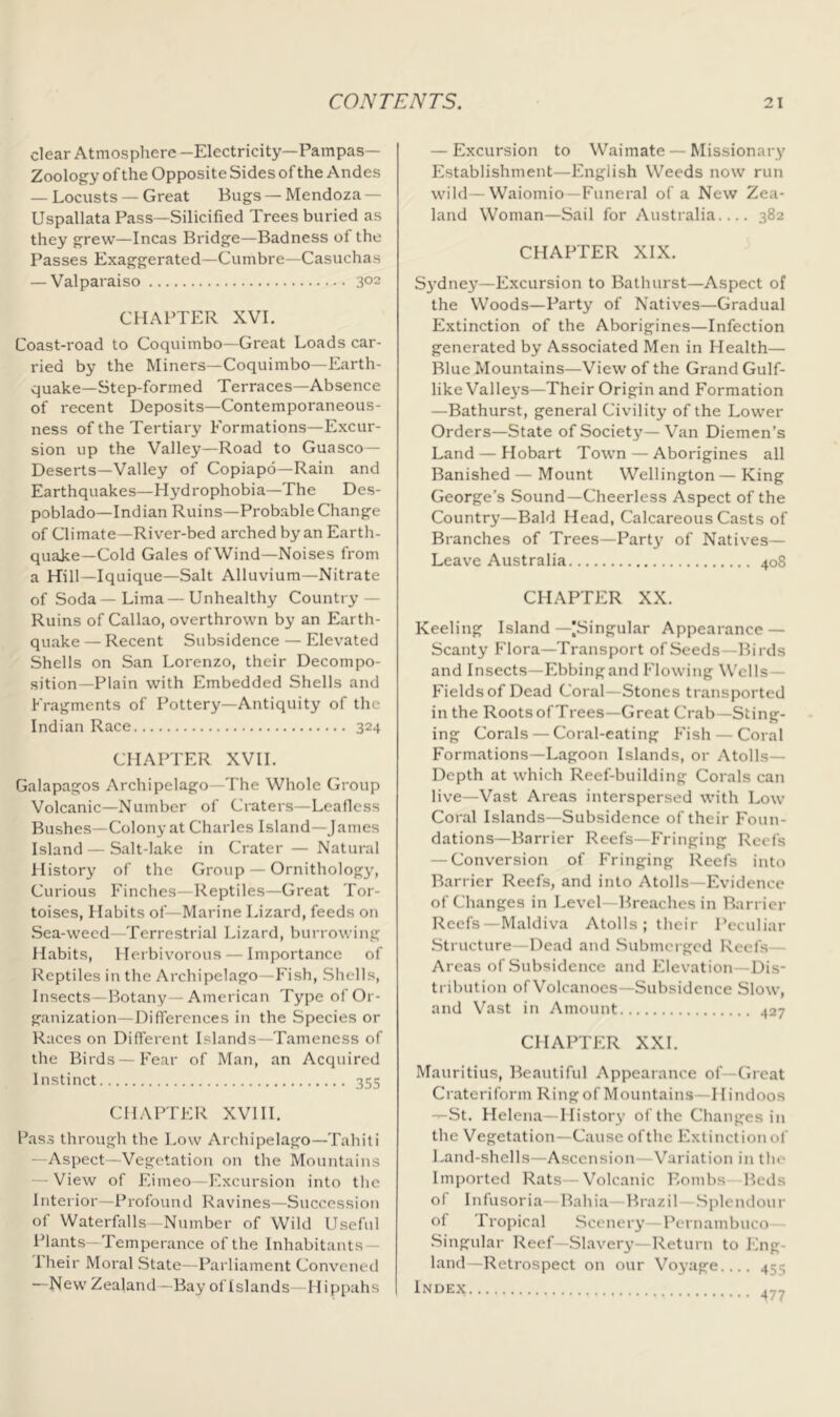 clear Atmosphere -Electricity—Pampas— Zoology of the Opposite Sides of the Andes — Locusts — Great Bugs —Mendoza — Uspallata Pass—Silicified Trees buried as they grew—Incas Bridge—Badness of the Passes Exaggerated—Cumbre—Casuchas — Valparaiso 302 CHAPTER XVI. Coast-road to Coquimbo—Great Loads car- ried by the Miners—Coquimbo—Earth- quake—Step-formed Terraces—Absence of recent Deposits—Contemporaneous- ness of the Tertiary Formations—Excur- sion up the Valley—Road to Guasco— Deserts—Valley of Copiapo—Rain and Earthquakes—Hydrophobia—The Des- poblado—Indian Ruins—Probable Change of Climate—River-bed arched by an Earth- quake-Cold Gales ofWind—Noises from a Hill—Iquique—Salt Alluvium—Nitrate of Soda—Lima — Unhealthy Country — Ruins of Callao, overthrown by an Earth- quake — Recent Subsidence — Elev'ated Shells on San Lorenzo, their Decompo- sition-Plain with Embedded Shells and Fragments of Pottery—Antiquity of the Indian Race 324 CHAPTER XVII. Galapagos Archipelago—The Whole Group Volcanic—Number of Craters—Leafless Bushes—Colony at Charles Island—James Island — Salt-lake in Crater — Natural flistory of the Group — Ornitholog3q Curious Finches—Reptiles—Great Tor- toises, Habits of—Marine Lizard, feeds on Sea-weed—Terrestrial Lizard, burrowing Habits, Herbivorous — Importance of Reptiles in the Archipelago—Fish, Shells, Insects—Botany—American Type of Or- ganization—Differences in the Species or Races on Different Islands—Tameness of the Birds—Fear of Man, an Acquired Instinct 355 CHAPTER XVIIL Lass through the Low Archipelago—Tahiti —Aspect—Vegetation on the Mountains — View of Eimeo—Excursion into the Interior—Profound Ravines—Succession of Waterfalls—Number of Wild Useful Plants—Temperance of the Inhabitants — Iheir Moral State—Parliament Convened —New Zealand—Bay of Islands—Hippahs — Excursion to Waimate — Missionary' Establishment—English Weeds now run wild—Waiomio—Funeral of a New Zea- land Woman—Sail for Australia 382 CHAPTER XIX. Sydney—Excursion to Bathurst—Aspect of the Woods—Party of Natives—Gradual Extinction of the Aborigines—Infection generated by Associated Men in Health— Blue Mountains—View of the Grand Gulf- like Valleys—Their Origin and Formation —Bathurst, general Civility of the Lower Orders—State of Society—Van Diemen’s Land — Hobart Town — Aborigines all Banished — Mount Wellington—King George’s Sound—Cheerless Aspect of the Country—Bald Head, Calcareous Casts of Branches of Trees—Party' of Natives— Leave Australia 408 CHAPTER XX. Keeling Island—[Singular Appearance — Scanty Flora—Transport of Seeds—Birds and Insects—Ebbing and Flowing Wells— Fields of Dead Coral—Stones transported in the Roots of Trees—Great Crab—Sting- ing Corals — Coral-eating Fish — Coral Formations—Lagoon Islands, or Atolls— Depth at which Reef-building Corals can live—Vast Areas interspersed with Low Coral Islands—Subsidence of their Foun- dations—Barrier Reefs—Fringing Reefs — Conversion of Fringing Reefs into Barrier Reefs, and into Atolls—Evidence of Changes in Level—Breaches in Barrier Reefs—Maldiva Atolls ; their Peculiar Structure—Dead and Submerged Reefs— Areas of Subsidence and Elevation—Dis- tribution of Volcanoes—Subsidence Slow, and Vast in Amount 427 CHAPTER XXL Mauritius, Beautiful Appearance of—Great Crateriform Ringof Mountains—11indoos T-St. Helena—History of the Changes in the Vegetation—Cause of the Extinction of Land-shells—Ascension—Variation in the Imported Rats—Volcanic Bombs-Beds of Infusoria—Bahia—Brazil—.Splendour of Tropical Scenery—Pernambuco— Singular Reef—Slavery—Return to lOng- land—Retrospect on our Voyage.... 455 Index 4,7