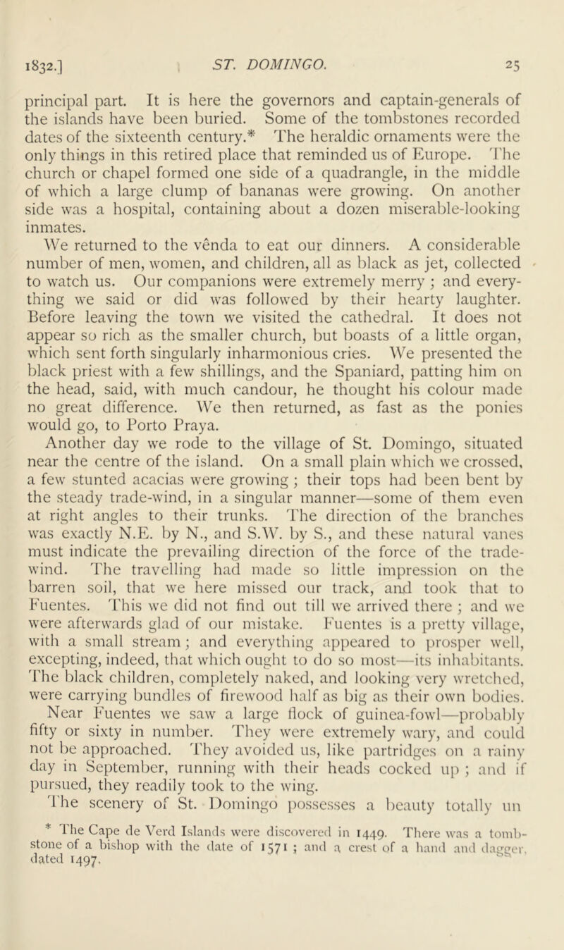 principal part. It is here the governors and captain-generals of the islands have been buried. Some of the tombstones recorded dates of the sixteenth century.* The heraldic ornaments were the only things in this retired place that reminded us of Europe. 'J'he church or chapel formed one side of a quadrangle, in the middle of which a large clump of bananas were growing. On another side was a hospital, containing about a dozen miserable-looking inmates. We returned to the venda to eat our dinners. A considerable number of men, women, and children, all as black as jet, collected « to watch us. Our companions were extremely merry ; and every- thing we said or did was followed by their hearty laughter. Before leaving the town we visited the cathedral. It does not appear so rich as the smaller church, but boasts of a little organ, which sent forth singularly inharmonious cries. We presented the black priest with a few shillings, and the Spaniard, patting him on the head, said, with much candour, he thought his colour made no great difference. ^V'e then returned, as fast as the ponies would go, to Porto Praya. Another day we rode to the village of St. Domingo, situated near the centre of the island. On a small plain which we crossed, a few stunted acacias were growing ; their tops had been bent by the steady trade-wind, in a singular manner—some of them even at right angles to their trunks. The direction of the branches was exactly N.E. by N., and S.W. by S., and these natural vanes must indicate the prevailing direction of the force of the trade- wind. 'I'he travelling had made so little impression on the barren soil, that we here missed our track, and took that to Fuentes. This we did not find out till we arrived there ; and we were afterwards glad of our mistake. Fuentes is a pretty village, with a small stream; and everything appeared to prosper well, excepting, indeed, that which ought to do so most—its inhabitants. The black children, completely naked, and looking very wretched, were carrying bundles of firewood half as big as their own bodies. Near Fuentes we saw a large Hock of guinea-fowl—probably fifty or sixty in number. They were extremely wary, and could not be approached. They avoided us, like partridges on a rainy day in September, running with their heads cocked up ; and if pursued, they readily took to the wing. d'he scenery of St. Domingo possesses a beauty totally un * The Cape de Yerd Islands were discovered in 1449. There was a tomb- stone of a bishop witli the date of 1571 ; and a crest of a hand and daireer, dated 1497.  ^