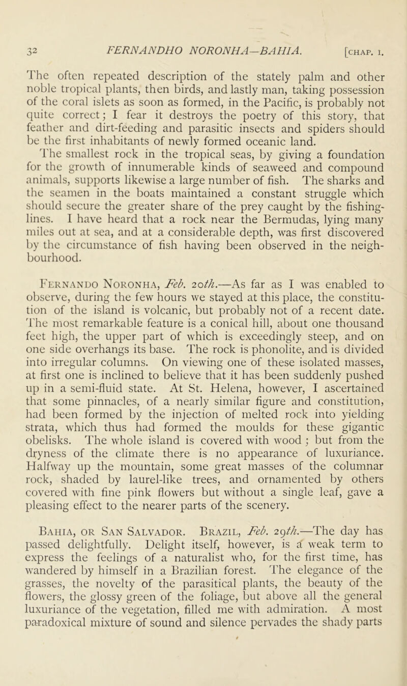 The often repeated description of the stately palm and other noble tropical plants, then birds, and lastly man, taking possession of the coral islets as soon as formed, in the Pacific, is probably not quite correct; I fear it destroys the poetry of this story, that feather and dirt-feeding and parasitic insects and spiders should be the first inhabitants of newly formed oceanic land. The smallest rock in the tropical seas, by giving a foundation for the growth of innumerable kinds of seaweed and compound animals, supports likewise a large number of fish. The sharks and the seamen in the boats maintained a constant struggle which should secure the greater share of the prey caught by the fishing- lines. I have heard that a rock near the Bermudas, lying many miles out at sea, and at a considerable depth, was first discovered by the circumstance of fish having been observed in the neigh- bourhood. Fernando Noronha, Feb. 20th.—As far as I was enabled to observe, during the few hours we stayed at this place, the constitu- tion of the island is volcanic, but probably not of a recent date. The most remarkable feature is a conical hill, about one thousand feet high, the upper part of which is exceedingly steep, and on one side overhangs its base. The rock is phonolite, and is divided into irregular columns. On viewing one of these isolated masses, at first one is inclined to believe that it has been suddenly pushed up in a semi-fluid state. At St. Helena, however, I ascertained that some pinnacles, of a nearly similar figure and constitution, had been formed by the injection of melted rock into yielding strata, which thus had formed the moulds for these gigantic obelisks. The whole island is covered with wood ; but from the dryness of the climate there is no appearance of luxuriance. Halfway up the mountain, some great masses of the columnar rock, shaded by laurel-like trees, and ornamented by others covered with fine pink flowers but without a single leaf, gave a pleasing effect to the nearer parts of the scenery. Bahia, or San Salvador. Brazil, Feb. 2gHi.—The day has passed delightfully. Delight itself, however, is a' weak term to express the feelings of a naturalist who, for the first time, has wandered by himself in a Brazilian forest. The elegance of the grasses, the novelty of the parasitical plants, the beauty of the flowers, the glossy green of the foliage, but above all the general luxuriance of the vegetation, filled me with admiration. A most paradoxical mixture of sound and silence pervades the shady parts