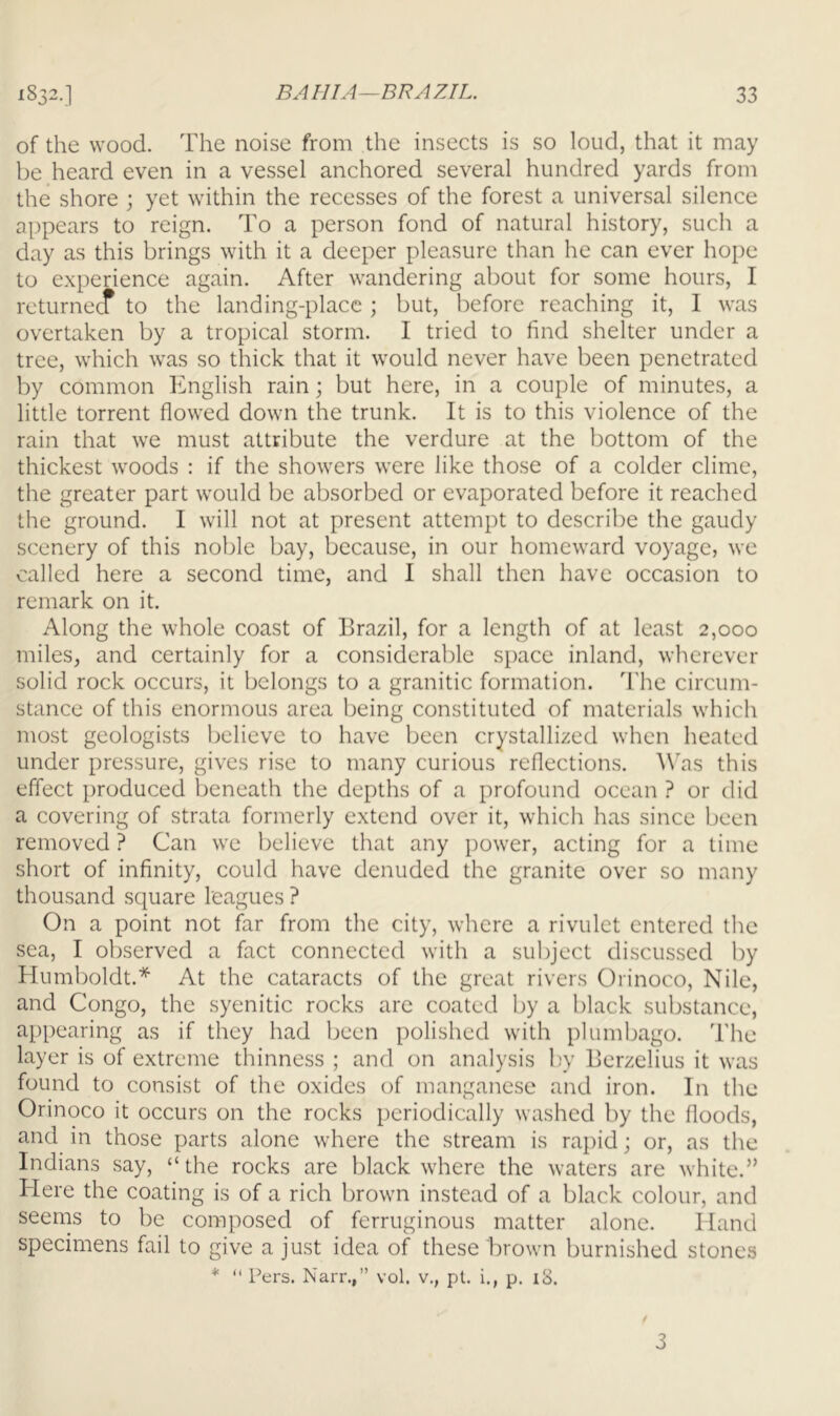 of the wood. The noise from the insects is so loud, that it may be heard even in a vessel anchored several hundred yards from the shore ; yet within the recesses of the forest a universal silence appears to reign. To a person fond of natural history, such a day as this brings with it a deeper pleasure than he can ever hope to experience again. After wandering about for some hours, I returnecf to the landing-place; but, before reaching it, I was overtaken by a tropical storm. I tried to find shelter under a tree, which was so thick that it would never have been penetrated by common English rain; but here, in a couple of minutes, a little torrent flowed down the trunk. It is to this violence of the rain that we must attribute the verdure at the bottom of the thickest woods : if the showers were like those of a colder clime, the greater part would be absorbed or evaporated before it reached the ground. I will not at present attempt to describe the gaudy scenery of this noble bay, because, in our homeward voyage, we called here a second time, and I shall then have occasion to remark on it. Along the whole coast of Brazil, for a length of at least 2,000 miles, and certainly for a considerable space inland, wherever solid rock occurs, it belongs to a granitic formation. The circum- stance of this enormous area being constituted of materials which most geologists believe to have been crystallized when heated under pressure, gives rise to many curious reflections. Was this effect produced beneath the depths of a profound ocean ? or did a covering of strata formerly extend over it, which has since been removed ? Can we believe that any power, acting for a time short of infinity, could have denuded the granite over so many thousand square leagues ? On a point not far from the city, where a rivulet entered the sea, I observed a fact connected with a subject discussed by Humboldt.* At the cataracts of the great rivers Orinoco, Nile, and Congo, the syenitic rocks are coated by a black substance, appearing as if they had been polished with plumbago. The layer is of extreme thinness ; and on analysis by Berzelius it was found to consist of the oxides of manganese and iron. In the Orinoco it occurs on the rocks periodically washed by the floods, and in those parts alone where the stream is rapid; or, as the Indians say, “the rocks are black where the waters are white.” Here the coating is of a rich brown instead of a black colour, and seems to be composed of ferruginous matter alone. Hand specimens fail to give a just idea of these brown burnished stones * “ Pers. Narr.,” vol. v., pt. i., p. 18. 3
