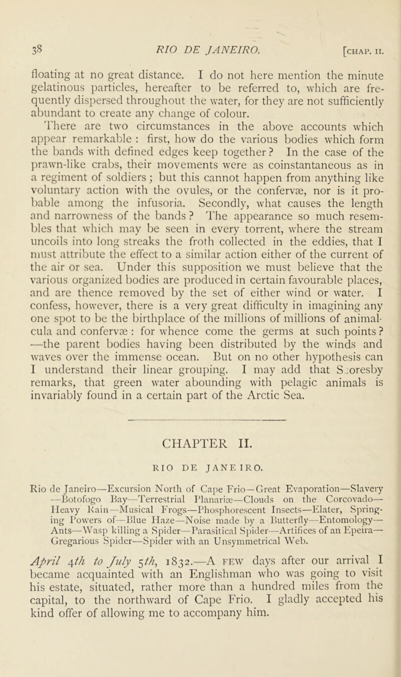 floating at no great distance, I do not here mention the minute gelatinous particles, hereafter to be referred to, which are fre- quently dispersed throughout the water, for they are not sufficiently abundant to create any change of colour, d'here are two circumstances in the above accounts which appear remarkable : first, how do the various bodies which form the bands with defined edges keep together ? In the case of the prawn-like crabs, their movements were as coinstantaneous as in a regiment of soldiers; but this cannot happen from anything like voluntary action with the ovules, or the confervae, nor is it pro- bable among the infusoria. Secondly, what causes the length and narrowness of the bands ? I'he appearance so much resem- bles that which may be seen in every torrent, where the stream uncoils into long streaks the froth collected in the eddies, that I must attribute the effect to a similar action either of the current of the air or sea. Under this supposition we must believe that the various organized bodies are produced in certain favourable places, and are thence removed by the set of either wind or water, I confess, however, there is a very great difficulty in imagining any one spot to be the birthplace of the millions of millions of animal- cula and confervae : for whence come the germs at such points ? •—the parent bodies having been distributed by the winds and waves over the immense ocean. But on no other hypothesis can I understand their linear grouping, I may add that S^oresby remarks, that green water abounding with pelagic animals is invariably found in a certain part of the Arctic Sea, CHAPTER II. RIO D E JANEIRO. Rio de Janeiro—Excursion North of Cape Frio —Great Evaporation—Slavery —Botofogo Bay—Terrestrial Planarise—Clouds on the Corcovado— Heavy Rain—Musical Frogs—Phosphorescent Insects—Elater, Spring- ing Powers of—Blue Haze—Noise made by a Butterfly—Entomology— Ants—Wasp hilling a Spider—Parasitical Spider—Artifices of an Epeira— Gregarious Spider^—Spider with an Unsymmetrical Web. April /\th to July 1832.—A few days after our arrival I became acquainted with an Englishman who was going to visit his estate, situated, rather more than a hundred miles from the capital, to the northward of Cape Frio. I gladly accepted his kind offer of allowing me to accompany him.
