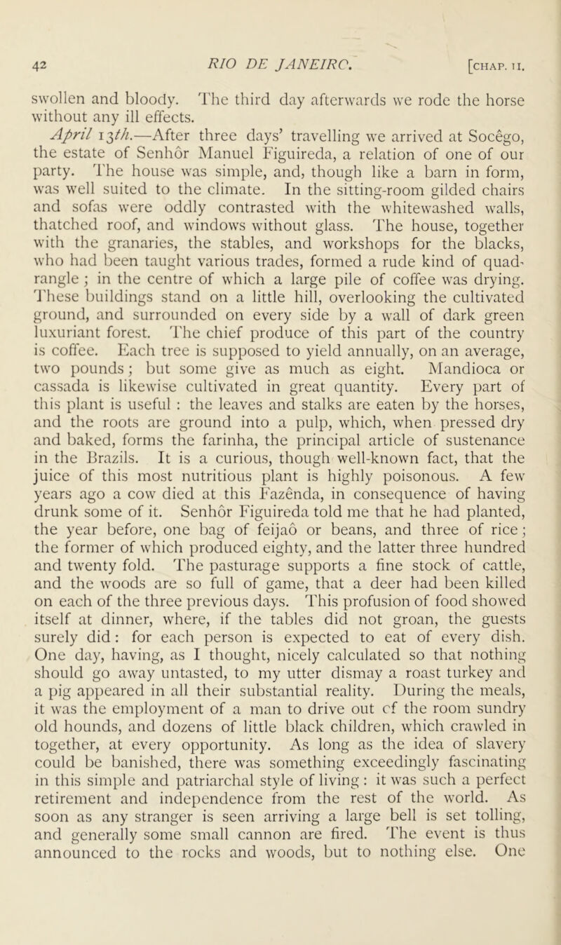 swollen and bloody. The third day afterwards we rode the horse without any ill effects. April —After three days’ travelling we arrived at Socego, the estate of Senh5r Manuel Figuireda, a relation of one of our party. The house was simple, and, though like a barn in form, was well suited to the climate. In the sitting-room gilded chairs and sofas were oddly contrasted with the whitewashed walls, thatched roof, and windows without glass. The house, together with the granaries, the stables, and workshops for the blacks, who had been taught various trades, formed a rude kind of quad^ rangle ; in the centre of which a large pile of coffee was drying. 'J'hese buildings stand on a little hill, overlooking the cultivated ground, and surrounded on every side by a wall of dark green luxuriant forest. The chief produce of this part of the country is coffee. Each tree is supposed to yield annually, on an average, two pounds; but some give as much as eight. Mandioca or cassada is likewise cultivated in great quantity. Every part of this plant is useful : the leaves and stalks are eaten by the horses, and the roots are ground into a pulp, which, when pressed dry and baked, forms the farinha, the principal article of sustenance in the Brazils. It is a curious, though well-known fact, that the juice of this most nutritious plant is highly poisonous. A few years ago a cow died at this Fazenda, in consequence of having drunk some of it. Senhor Figuireda told me that he had planted, the year before, one bag of feijao or beans, and three of rice; the former of which produced eighty, and the latter three hundred and twenty fold. The pasturage supports a fine stock of cattle, and the woods are so full of game, that a deer had been killed on each of the three previous days. This profusion of food showed itself at dinner, where, if the tables did not groan, the guests surely did : for each person is expected to eat of every dish. One day, having, as I thought, nicely calculated so that nothing should go away untasted, to my utter dismay a roast turkey and a pig appeared in all their substantial reality. During the meals, it was the employment of a man to drive out of the room sundry old hounds, and dozens of little black children, which crawled in together, at every opportunity. As long as the idea of slavery could be banished, there was something exceedingly fascinating in this simple and patriarchal style of living: it was such a perfect retirement and independence from the rest of the world. As soon as any stranger is seen arriving a large bell is set tolling, and generally some small cannon are fired. The event is thus announced to the rocks and woods, but to nothing else. One