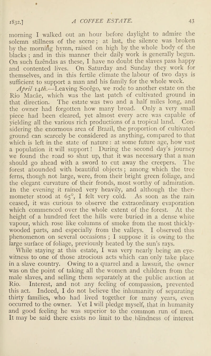 1832.] morning I walked out an hour before daylight to admire the solemn stillness of the scene; at last, the silence was broken by the morning hymn, raised on high l)y the whole body of the blacks ; and in this manner their daily work is generally begun. On such fazendas as these, I have no doubt the slaves pass happy and contented lives. On Saturday and Sunday they work for themselves, and in this fertile climate the labour of two days is sufficient to support a man and his family for the whole week. A^pril \Afth.—Leaving Socego, we rode to another estate on the Rio Macae, which was the last patch of cultivated ground in that direction. The estate was two and a half miles long, and the owner had forgotten how many broad. Only a very small piece had been cleared, yet almost every acre was capable of yielding all the various rich productions of a tropical land. Con- sidering the enormous area of Brazil, the proportion of cultivated ground can scarcely be considered as anything, compared to that which is left in the state of nature : at some future age, how vast a population it will support! During the second day’s journey we found the road so shut up, that it was necessary that a man should go ahead with a sword to cut away the creepers. 'I'he forest abounded with beautiful objects; among which the tree ferns, though not large, were, from their bright green foliage, and the elegant curvature of their fronds, most worthy of admiration. In the evening it rained very heavily, and although the ther- mometer stood at 65°, I felt very cold. As soon as the rain ceased, it was curious to observe the extraordinary evaporation which commenced over the whole extent of the forest. At the height of a hundred feet the hills were buried in a dense white vapour, which rose like columns of smoke from the most thickly- wooded parts, and especially from the valleys. 1 observed this phenomenon on several occasions ; 1 suppose it is owing to the large surface of foliage, previously heated by the sun’s rays. While staying at this estate, 1 was very nearly being an eye- witness to one of those atrocious acts which can only take place in a slave country. Owing to a quarrel and a lawsuit, the owner was on the point of taking all the women and children from the male slaves, and selling them separately at the public auction at Rio. Interest, and not any feeling of compassion, prevented this act. Indeed, I do not believe the inhumanity of separating thirty families, who had lived together for many years, even occurred to the owner. Yet I will pledge myself, that in humanity and good feeling he was superior to the common run of men. It may be said there exists no limit to the blindness of interest