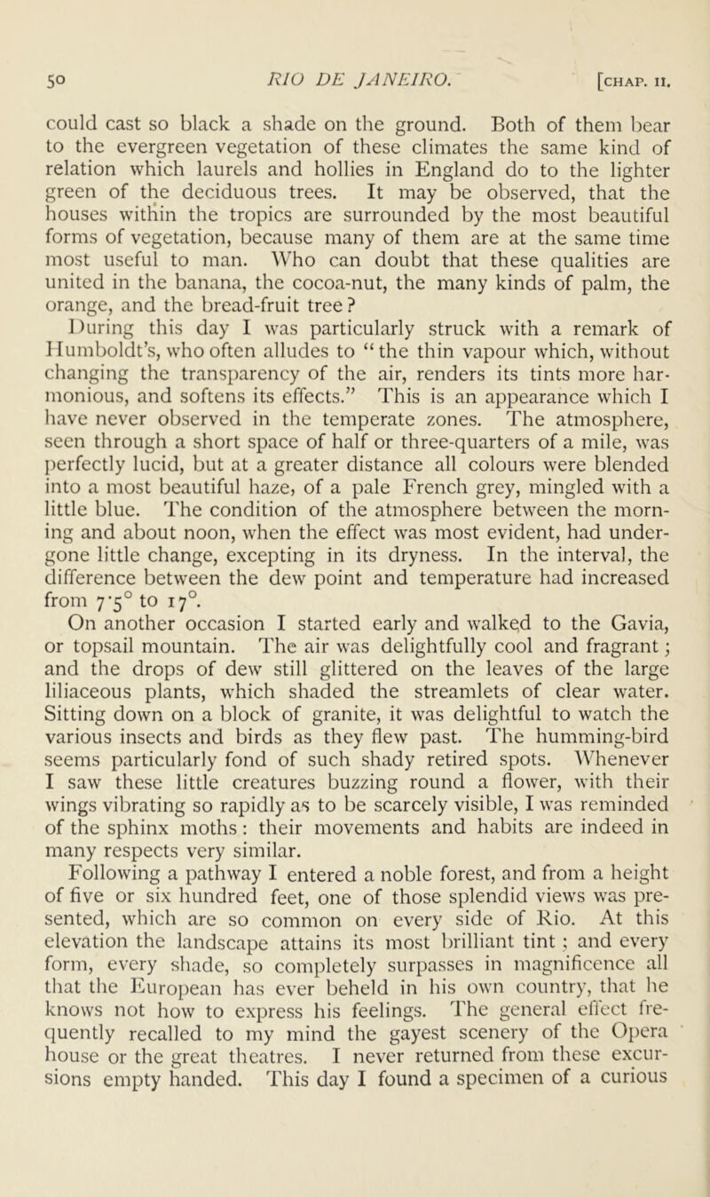 could cast so black a shade on the ground. Both of them bear to the evergreen vegetation of these climates the same kind of relation which laurels and hollies in England do to the lighter green of the deciduous trees. It may be observed, that the houses witliin the tropics are surrounded by the most beautiful forms of vegetation, because many of them are at the same time most useful to man. Who can doubt that these qualities are united in the banana, the cocoa-nut, the many kinds of palm, the orange, and the bread-fruit tree ? During this day I was particularly struck with a remark of 1 lumboldt’s, who often alludes to “the thin vapour which, without changing the transparency of the air, renders its tints more har- monious, and softens its effects.’’ This is an appearance which I have never observed in the temperate zones. The atmosphere, seen through a short space of half or three-quarters of a mile, was {)erfectly lucid, but at a greater distance all colours were blended into a most beautiful haze, of a pale French grey, mingled with a little blue. The condition of the atmosphere between the morn- ing and about noon, when the effect was most evident, had under- gone little change, excepting in its dryness. In the interval, the difference between the dew point and temperature had increased from 7'5° to 17°. On another occasion I started early and walkqd to the Gavia, or topsail mountain. The air was delightfully cool and fragrant; and the drops of dew still glittered on the leaves of the large liliaceous plants, which shaded the streamlets of clear water. Sitting down on a block of granite, it was delightful to watch the various insects and birds as they flew past. The humming-bird seems particularly fond of such shady retired spots. Whenever I saw these little creatures buzzing round a flower, with their wings vibrating so rapidly as to be scarcely visible, I was reminded of the sphinx moths; their movements and habits are indeed in many respects very similar. Following a pathway I entered a noble forest, and from a height of five or six hundred feet, one of those splendid views was pre- sented, which are so common on every side of Rio. At this elevation the landscape attains its most brilliant tint ; and every form, every shade, so completely surpasses in magnificence all that the European has ever beheld in his own country, that he knows not how to express his feelings. The general effect fre- quently recalled to my mind the gayest scenery of the Opera house or the great theatres. I never returned from these excur- sions empty handed. This day I found a specimen of a curious