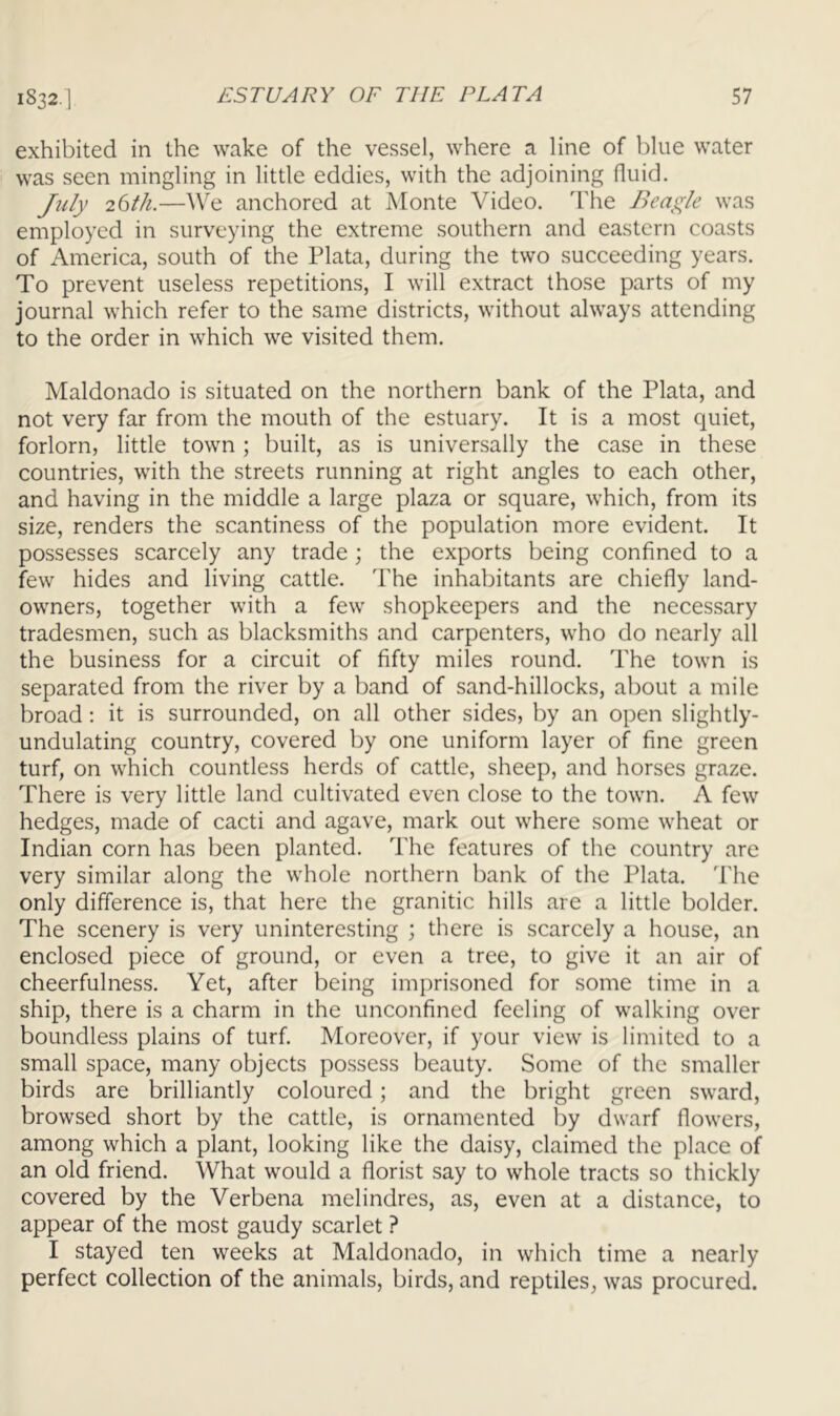 exhibited in the wake of the vessel, where a line of blue water was seen mingling in little eddies, with the adjoining fluid. Jidy 26th.—We anchored at iMonte Video. The J^eagle was employed in surveying the extreme southern and eastern coasts of America, south of the Plata, during the two succeeding years. To prevent useless repetitions, I will extract those parts of my journal which refer to the same districts, without always attending to the order in which we visited them. Maldonado is situated on the northern bank of the Plata, and not very far from the mouth of the estuary. It is a most quiet, forlorn, little town ; built, as is universally the case in these countries, with the streets running at right angles to each other, and having in the middle a large plaza or square, which, from its size, renders the scantiness of the population more evident. It possesses scarcely any trade ; the exports being confined to a few hides and living cattle. The inhabitants are chiefly land- owners, together with a few shopkeepers and the necessary tradesmen, such as blacksmiths and carpenters, who do nearly all the business for a circuit of fifty miles round. The town is separated from the river by a band of sand-hillocks, about a mile broad: it is surrounded, on all other sides, by an open slightly- undulating country, covered by one uniform layer of fine green turf, on which countless herds of cattle, sheep, and horses graze. There is very little land cultivated even close to the town. A few hedges, made of cacti and agave, mark out where some wheat or Indian corn has been planted. The features of the country are very similar along the whole northern bank of the Plata. The only difference is, that here the granitic hills are a little bolder. The scenery is very uninteresting ; there is scarcely a house, an enclosed piece of ground, or even a tree, to give it an air of cheerfulness. Yet, after being imprisoned for some time in a ship, there is a charm in the unconfined feeling of walking over boundless plains of turf. Moreover, if your view is limited to a small space, many objects possess beauty. Some of the smaller birds are brilliantly coloured; and the bright green sward, browsed short by the cattle, is ornamented by dwarf flowers, among which a plant, looking like the daisy, claimed the place of an old friend. What would a florist say to whole tracts so thickly covered by the Verbena melindres, as, even at a distance, to appear of the most gaudy scarlet ? I stayed ten weeks at Maldonado, in which time a nearly perfect collection of the animals, birds, and reptiles, was procured.