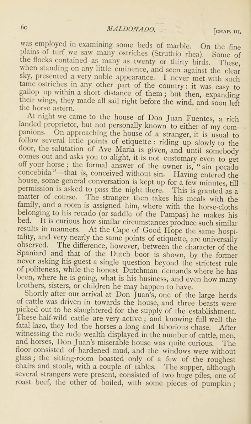 Co [chap. in. was employed in examining some beds of marble. On the fine l)lains of turf we saw many ostriches (Struthio rhea). Some of the flocks contained as many as twenty or thirty birds. These when standing on any little eminence, and seen against the clear sky, presented a very noble appearance. I never met with such tame ostriches in any other part of the country i it was easy to gallop up within a short distance of them; but then, expanding their wings, they made all sail right before the wind, and soon left the horse astern. At night we came to the house of Don Juan Fuentes, a rich landed proprietor, but not personally known to either of my com- panions. On approaching the house of a stranger, it is usual to follow several little points of etiquette : riding up slowly to the door, the salutation of Ave Maria is given, and until somebody comes out and asks you to alight, it is not customary even to get off Jr our horse, the formal answer of the owner is, ^^sin pecado concebida that is, conceived without sin. Having entered the house, some general conversation is kept up for a few minutes, till permission is asked to pass the night there. This is granted as a matter of course. The stranger then takes his meals with the family, and a room is assigned him, where with the horse-cloths belonging to his recado (or saddle of the Pampas) he makes his bed. It is curious how similar circumstances produce such similar results in manners. At the Cape of Good Hope the same hospi- tality, and very nearly the same points of etiquette, are universally observed. The difference, however, between the character of the Spaniard and that of the Dutch boor is shown, by the former never asking his guest a single question beyond the strictest rule of politeness, while the honest Dutchman demands where he has been, where he is going, what is his business, and even how many brothers, sisters, or children he may happen to have. Shortly after our arrival at Don Juan’s, one of the large herds of cattle was driven in towards the house, and three beasts were picked out to be slaughtered for the supply of the establishment. These half-wild cattle are very active; and knowing full well the fatal lazo, they led the horses a long and laborious chase. After witnessing the rude wealth displayed in the number of cattle, men, and horses, Don Juan’s miserable house was quite curious. The floor consisted of hardened mud, and the windows were without glass the sitting-room boasted only of a few of the roughest chairs and stools, with a couple of tables. The supper, although several strangers were present, consisted of two huge piles, one of roast beef, the other of boiled, with some pieces of pumpkin;