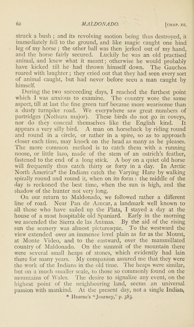 struck a bush and its revolving motion being thus destroyed, it immediately fell to the ground, and like magic caught one hind leg of my horse ; the other ball was then jerked out of my hand, and the horse fairly secured. Luckily he was an old practised animal, and knew what it meant; otherwise he would probably have kicked till he had thrown himself down. The Gauchos roared with laughter; they cried out that they had seen every sort of animal caught, but had never before seen a man caught by himself. I )uring the two succeeding days, I reached the furthest point which 1 was anxious to examine. The country wore the same aspect, till at last the fine green turf became more wearisome than a dusty turnpike road. We everywhere saw great numbers of partridges (Nothura major). , These birds do not go in coveys, nor do they conceal themselves like the English kind. It appears a very silly bird. A man on horseback by riding round and round in a circle, or rather in a spire, so as to approach closer each time, may knock on the head as many as he pleases. 'Fhe more common method is to catch them with a running noose, or little lazo, made of the stem of an ostrich’s feather, fastened to the end of a long stick. A boy on a quiet old horse will frequently thus catch thirty or forty in a day. In Arctic North America* the Indians catch the Varying Hare by walking spirally round and round it, when on its form : the middle of the (lay is reckoned the best time, when the sun is high, and the shadow of the hunter not very long. On our return to Maldonado, we followed rather a different line of road. Near Pan de Azucar, a landmark well known to all those who have sailed up the Plata, I stayed a day at the house of a most hospitable old Spaniard. Early in the morning we ascended the Sierra de las Animas. By the aid of the rising sun the scenery was almost picturesque. To the westward the view extended over an immense level plain as far as the Mount, at Monte Video, and to the eastward, over the mammillated country of Maldonado. On the summit of the mountain there were several small heaps of stones, which evidently had lain there for many years. My companion assured me that they were the work of the Indians in the old time. The heaps were similar, but on a much smaller scale, to those so commonly found on the mountains of ^\■ales. I'he desire to signalize any event, on the highest point of the neighbouring land, seems an universal passion with mankind. At the present day, not a single Indiarij * Hearne’s “Jo'-a'ney,” p. 383.