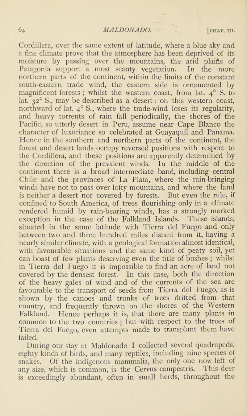 Cordillera, over the same extent of latitude, where a blue sky and a fine climate prove that the atmosphere has been deprived of its moisture by passing over the mountains, the arid plaifts of Patagonia support a most scanty vegetation. In the more northern parts of the continent, within the limits of the constant south-eastern trade wind, the eastern side is ornamented by magnificent forests ; whilst the western coast, from lat. 4° S. to lat. 32° S., may be described as a desert: on this western coast, northward of lat. 4° S., where the trade-wind loses its regularity, and heavy torrents of rain fall periodically, the shores of the Pacific, so utterly desert in Peru, assume near Cape Blanco the character of luxuriance so celebrated at Guayaquil and Panama. Hence in the southern and northern parts of the continent, the forest and desert lands occupy reversed positions with respect to the Cordillera, and these positions are apparently determined by the direction of the prevalent winds. In the middle of the continent there is a broad intermediate band, including central Chile and the provinces of La Plata, wLere the rain-bringing winds have not to pass over lofty mountains, and where the land is neither a desert nor covered by forests. But even the rule, if confined to South America, of trees flourishing only in a climate rendered humid by rain-bearing winds, has a strongly marked exception in the case of the Falkland Islands. These islands, situated in the same latitude with Tierra del Fuego and only between two and three hundred miles distant from it, having a nearly similar climate, with a geological formation almost identical, with favourable situations and the same kind of peaty soil, yet can boast of few plants deserving even the title of bushes ; whilst in Tierra del Fuego it is impossible to find an acre of land not covered by the densest forest. In this case, both the direction of the heavy gales of wind and of the currents of the sea are favourable to the transport of seeds from Tierra del Fuego, as is shown by the canoes and trunks of trees drifted from that country, and frequently thrown on the shores of the Western Falkland. Hence perhaps it is, that there are many plants in common to the two countries ; but with respect to the trees of Tierra del Fuego, even attempts made to transplant them have failed. During our stay at Maldonado I collected several quadrupeds, eighty kinds of birds, and many reptiles, including nine species of snakes. Of the indigenous mammalia, the only one now left of any size, which is common, is the Cervus campestris. This deer is exceedingly abundant, often in small herds, throughout the