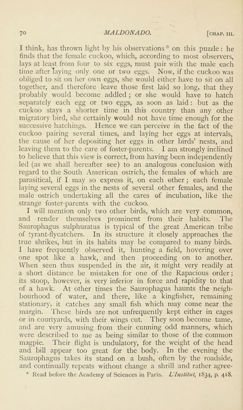 I think, has thrown light by his observations'*' on this puzzle: he finds that the female cuckoo, which, according to most observers, lays at least from four to six eggs, must pair with the male each time after laying only one or two eggs. Now, if the cuckoo was obliged to sit on her own eggs, she would either have to sit on all together, and therefore leave those first laid so long, that they probably would become addled ; or she would have to hatch separately each egg or two eggs, as soon as laid ; but as the cuckoo stays a shorter time in this country than any other migratory bird, she certainly would not have time enough for the successive hatchings. Hence we can perceive in the fact of the cuckoo pairing several times, and laying her eggs at intervals, the cause of her depositing her eggs in other birds’ nests, and leaving them to the care of foster-parents. I am strongly inclined to believe that this view is correct, from having been independently led (as we shall hereafter see) to an analogous conclusion with regard to the South American ostrich, the females of which are parasitical, if 1 may so express it, on each other; each female laying several eggs in the nests of several other females, and the male ostrich undertaking all the cares of incubation, like the strange foster-parents with the cuckoo. I will mention only two other birds, which are very common, and render themselves prominent from their habits. The Saurophagus sulphuratus is typical of the great American tribe of tyrant-flycatchers. In its structure it closely approaches the true shrikes, but in its habits may be compared to many birds. I have frequently observed it, hunting a field, hovering over one spot like a hawk, and then proceeding on to another. When seen thus suspended in the air, it might very readily at a short distance be mistaken for one of the Rapacious order; its stoop, however, is very inferior in force and rapidity to that of a hawk. At other times the Saurophagus haunts the neigh- bourhood of water, and there, like a kingfisher, remaining stationary, it catches any small fish which may come near the margin. These birds are not unfrequently kept either in cages or in courtyards, with their wings cut. I'hey soon become tame, and are very amusing from their cunning odd manners, which were described to me as being similar to those of the common magpie. Their flight is undulatory, for the weight of the head and bill appear too great for the body. In the evening the Saurophagus takes its stand on a bush, often by the roadside, and continually repeats without change a shrill and rather agree- * Read before the Academy of Sciences in Paris. L’lnstiint, 1S34, p. 41S.
