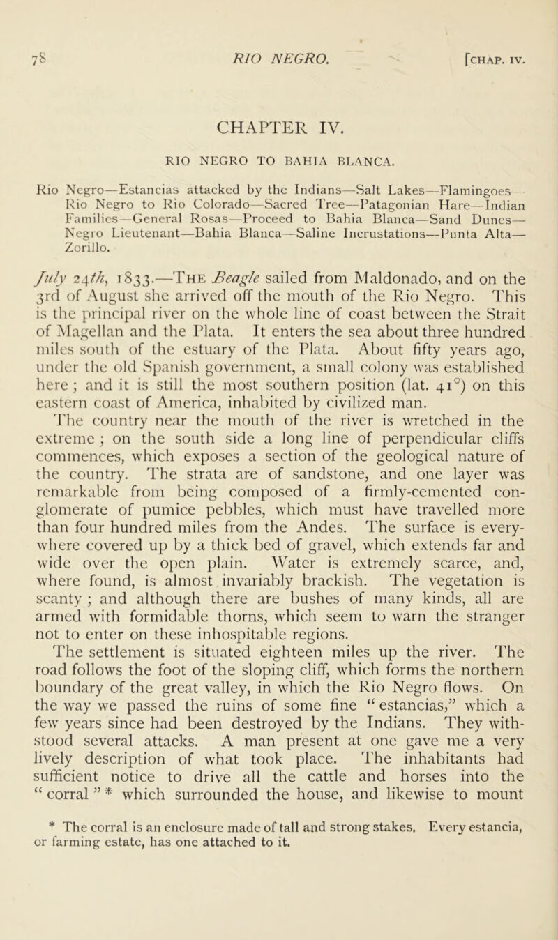CHAPTER IV. RIO NEGRO TO BAHIA BLANCA. Rio Negro—Estancias attacked by the Indians—Salt Lakes—Flamingoes— Rio Negro to Rio Colorado—Sacred Tree—Patagonian Hare—Indian Families—General Rosas—Proceed to Bahia Blanca—Sand Dunes— Negro Lieutenant—Bahia Blanca—Saline Incrustations—Punta Alta— Zorillo. July 24///, 1833.—The Beagle sailed from Maldonado, and on the 3rd of August she arrived off the mouth of the Rio Negro. This is the principal river on the whole line of coast between the Strait of Magellan and the Plata. It enters the sea about three hundred miles south of the estuary of the Plata. About fifty years ago, under the old Spanish government, a small colony was established here; and it is still the most southern position (lat. 41°) on this eastern coast of America, inhabited by civilized man. d'he country near the mouth of the river is wretched in the extreme ; on the south side a long line of perpendicular cliffs commences, which exposes a section of the geological nature of the country. The strata are of sandstone, and one layer was remarkable from being composed of a firmly-cemented con- glomerate of pumice pebbles, which must have travelled more than four hundred miles from the Andes. The surface is every- where covered up by a thick bed of gravel, which extends far and wide over the open plain. Water is extremely scarce, and, where found, is almost invariably brackish. The vegetation is scanty ; and although there are bushes of many kinds, all are armed with formidable thorns, which seem to warn the stranger not to enter on these inhospitable regions. The settlement is situated eighteen miles up the river. The road follows the foot of the sloping cliff, which forms the northern boundary of the great valley, in which the Rio Negro flows. On the way we passed the ruins of some fine “ estancias,” which a few years since had been destroyed by the Indians. They with- stood several attacks. A man present at one gave me a very lively description of what took place. The inhabitants had sufficient notice to drive all the cattle and horses into the “ corral ” * which surrounded the house, and likewise to mount * The corral is an enclosure made of tall and strong stakes. Every estancia, or farming estate, has one attached to it.