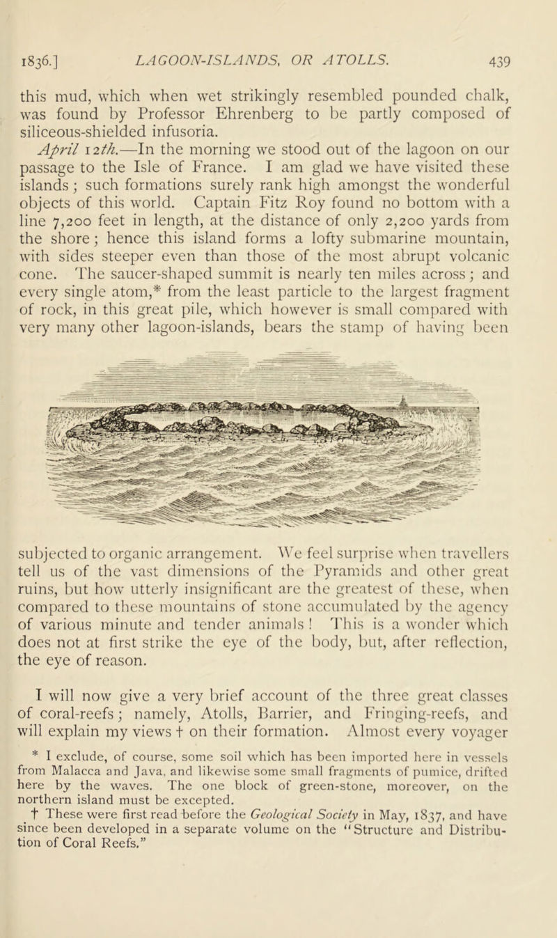 this mud, which when wet strikingly resembled pounded chalk, was found by Professor Ehrenberg to be partly composed of siliceous-shielded infusoria. April 12th.—In the morning we stood out of the lagoon on our passage to the Isle of France. I am glad we have visited these islands; such formations surely rank high amongst the wonderful objects of this world. Captain Fitz Roy found no bottom with a line 7,200 feet in length, at the distance of only 2,200 yards from the shore; hence this island forms a lofty submarine mountain, with sides steeper even than those of the most abrupt volcanic cone. 'I'he saucer-shaped summit is nearly ten miles across; and every single atom,* from the least particle to the largest fragment of rock, in this great pile, which however is small compared with very many other lagoon-islands, bears the stamp of having been subjected to organic arrangement. We feel surprise when travellers tell us of the vast dimensions of the Pyramids and other great ruins, but how utterly insignificant arc the greatest of these, when compared to these mountains of stone accumulated by the agency of various minute and tender animals ! d'his is a wonder which does not at first strike the eye of the body, but, after rellcction, the eye of reason. I will now give a very brief account of the three great classes of coral-reefs; namely. Atolls, Harrier, and Fringing-reefs, and will explain my views t on their formation. Almost every voyager * I exclude, of course, some soil which has been imported here in vessels from Malacca and Java, and likewise some small fragments of pumice, drifted here by the waves. The one block of green-stone, moreover, on the northern island must be excepted. t These were first read Tefore the Geological Society in May, 1837, and have since been developed in a separate volume on the “Structure and Distribu- tion of Coral Reefs.”