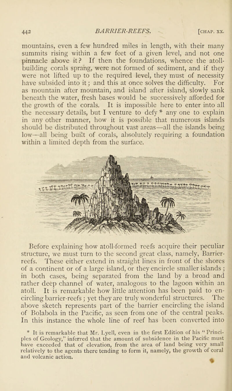 mountains, even a few hundred miles in length, with their many summits rising within a few feet of a given level, and not one pinnacle above it ? If then the foundations, whence the atoll- building corals sprang, were not formed of sediment, and if they were not lifted up to the required level, they must of necessity have subsided into it; and this at once solves the difficulty. For as mountain after mountain, and island after island, slowly sank beneath the water, fresh bases would be successively afforded for the growth of the corals. It is impossible here to enter into all the necessary details, but I venture to defy * any one to explain in any other manner, how it is possible that numerous islands should be distributed throughout vast areas—all the islands being low—all being built of corals, absolutely requiring a foundation within a limited depth from the surface. Before explaining how atoll-formed reefs acquire their peculiar , structure, we must turn to the second great class, namely, Barrier- reefs. These either extend in straight lines in front of the shores of a continent or of a large island, or they encircle smaller islands ; ' in l)oth cases, being separated from the land by a broad and ; rather deep channel of water, analogous to the lagoon within an atoll. It is remarkable how little attention has been paid to en- , circling barrier-reefs ; yet they are truly wonderful structures. The above sketch represents part of the barrier encircling the island j of Bolabola in the Pacific, as seen from one of the central peaks. I In this instance the whole line of reef has been converted into || * It is remarkable that Mr. Lyell, even in the first Edition of his ''Princi- fl pies of Geology,” inferred that the amount of subsidence in the Pacific must g have exceeded that of elevation, from the area of land being very small ■ relatively to the agents there tending to form it, namely, the growth of coral g and volcanic action. ^ ■