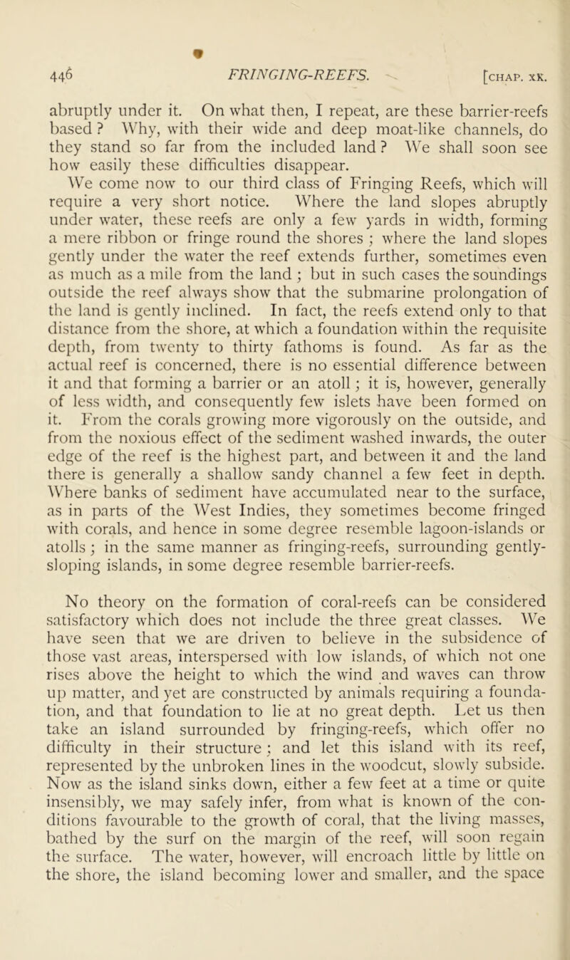 abruptly under it. On what then, I repeat, are these barrier-reefs based ? Why, with their wide and deep moat-like channels, do they stand so far from the included land ? We shall soon see how easily these difficulties disappear. We come now to our third class of Fringing Reefs, which will require a very short notice. Where the land slopes abruptly under water, these reefs are only a few yards in width, forming a mere ribbon or fringe round the shores ; where the land slopes gently under the water the reef extends further, sometimes even as much as a mile from the land ; but in such cases the soundings outside the reef always show that the submarine prolongation of the land is gently inclined. In fact, the reefs extend only to that distance from the shore, at which a foundation within the requisite depth, from twenty to thirty fathoms is found. As far as the actual reef is concerned, there is no essential difference between it and that forming a barrier or an atoll; it is, however, generally of less width, and consequently few islets have been formed on it. From the corals growing more vigorously on the outside, and from the noxious effect of the sediment washed inwards, the outer edge of the reef is the highest part, and between it and the land there is generally a shallow sandy channel a few feet in depth. Where banks of sediment have accumulated near to the surface, as in parts of the West Indies, they sometimes become fringed with corals, and hence in some degree resemble lagoon-islands or atolls ; in the same manner as fringing-reefs, surrounding gently- sloping islands, in some degree resemble barrier-reefs. No theory on the formation of coral-reefs can be considered satisfactory which does not include the three great classes. We have seen that we are driven to believe in the subsidence of those vast areas, interspersed with low islands, of which not one rises above the height to which the wind and waves can throw up matter, and yet are constructed by animals requiring a founda- tion, and that foundation to lie at no great depth. Let us then take an island surrounded by fringing-reefs, which offer no difficulty in their structure : and let this island with its reef, represented by the unbroken lines in the woodcut, slowly subside. Now as the island sinks down, either a few feet at a time or quite insensibly, we may safely infer, from what is known of the con- ditions favourable to the growth of coral, that the living masses, bathed by the surf on the margin of the reef, will soon regain the surface. The water, however, will encroach little by little on the shore, the island becoming lower and smaller, and the space