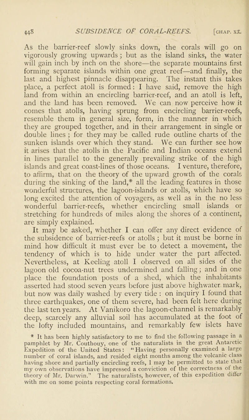44S SUBSIDENCE OF CORAL-REEFS. [chap. xa. As the barrier-reef slowly sinks down, the corals will go on vigorously growing upwards ; but as the island sinks, the water will gain inch by inch on the shore—the separate mountains first forming separate islands within one great reef—and finally, the last and highest pinnacle disappearing. The instant this takes place, a perfect atoll is formed : I have said, remove the high land from within an encircling barrier-reef, and an atoll is left, and the land has been removed. We can now perceive how it comes that atolls, having sprung from encircling barrier-reefs, resemble them in general size, form, in the manner in which they are grouped together, and in their arrangement in single or double lines ; for they may be called rude outline charts of the sunken islands over which they stand. We can further see how it arises that the atolls in the Pacific and Indian oceans extend in lines parallel to the generally prevailing strike of the high islands and great coast-lines of those oceans. I venture, therefore, to affirm, that on the theory of the upward growth of the corals during the sinking of the land,* all the leading features in those wonderful structures, the lagoon-islands or atolls, which have so long excited the attention of voyagers, as well as in the no less wonderful barrier-reefs, whether encircling small islands or stretching for hundreds of miles along the shores of a continent, are simply explained. It may be asked, whether I can offer any direct evidence of the subsidence of barrier-reefs or atolls ; but it must be borne in mind how difficult it must ever be to detect a movement, the tendency of which is to hide under water the part affected. Nevertheless, at Keeling atoll I observed on all sides of the lagoon old cocoa-nut trees undermined and falling; and in one place the foundation posts of a shed, which the inhabitants asserted had stood seven years before just above highwater mark, but now was daily washed by every tide : on inquiry I found that three earthquakes, one of them severe, had been felt here during the last ten years. At Vanikoro the lagoon-channel is remarkably deep, scarcely any alluvial soil has accumulated at the foot of the lofty included mountains, and remarkably few islets have * It has been highly satisfactory to me to find the following passage in a pamphlet by Mr. Couthouy, one of the naturalists in the great Antarctic Expedition of the United States: “Having personally examined a large number of coral islands, and resided eight months among the volcanic class having shore and partially encircling reefs, I may be permitted to state that my own observations have impressed a conviction of the correctness ol the theory of Mr. Darwin.” The naturalists, however, of this expedition difier with me on some points respecting coral formations.