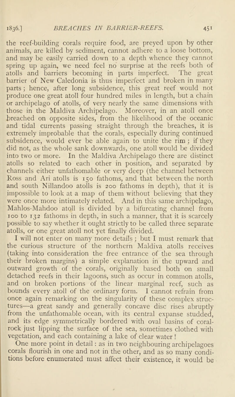 the reef-building corals require food, are preyed upon by other animals, are killed by sediment, cannot adhere to a loose bottom, and may be easily carried down to a depth whence they cannot spring up again, we need feel no surprise at the reefs both of atolls and barriers becoming in parts imperfect, d'he great barrier of New Caledonia is thus imperfect and broken in many parts ; hence, after long subsidence, this great reef would not produce one great atoll four hundred miles in length, but a chain or archipelago of atolls, of very nearly the same dimensions with those in the Maldiva Archipelago. Moreover, in an atoll once i)reached on opposite sides, from the likelihood of the oceanic and tidal currents passing straight through the breaches, it is extremely improbable that the corals, especially during continued subsidence, would ever be able again to unite the rim ; if they did not, as the whole sank downwards, one atoll would be divided into two or more. In the Maldiva Archipelago there are distinct atolls so related to each other in position, and separated by channels either unfathomable or very deep (the channel between Ross and Ari atolls is 150 fathoms, and that between the north and south Nillandoo atolls is 200 fathoms in depth), that it is impossible to look at a map of them without believing that they were once more intimately related. And in this same archipelago, Mahlos-Mahdoo atoll is divided by a bifurcating channel from 100 to 132 fathoms in depth, in such a manner, that it is scarcely possible to say whether it ought strictly to be called three separate atolls, or one great atoll not yet finally divided. I will not enter on many more details ; but I must remark that the curious structure of the northern Maldiva atolls receives (taking into consideration the free entrance of the sea through their broken margins) a simple explanation in the upward and outward growth of the corals, originally based both on small detached reefs in their lagoons, such as occur in common atolls, and on broken portions of the linear marginal reef, such as bounds every atoll of the ordinary form. 1 cannot refrain from once again remarking on the singularity of these conqdex struc- tures—a great sandy and generally concave disc rises abruptly from the unfathomable ocean, with its central expanse studded, and its edge symmetrically bordered with oval basins of coral- rock just lipping the surface of the sea, sometimes clothed with vegetation, and each containing a lake of clear water ! One more point in detail: as in two neighbouring archipelagoes corals flourish in one and not in the other, and as so many condi- tions before enumerated must affect their existence, it would be