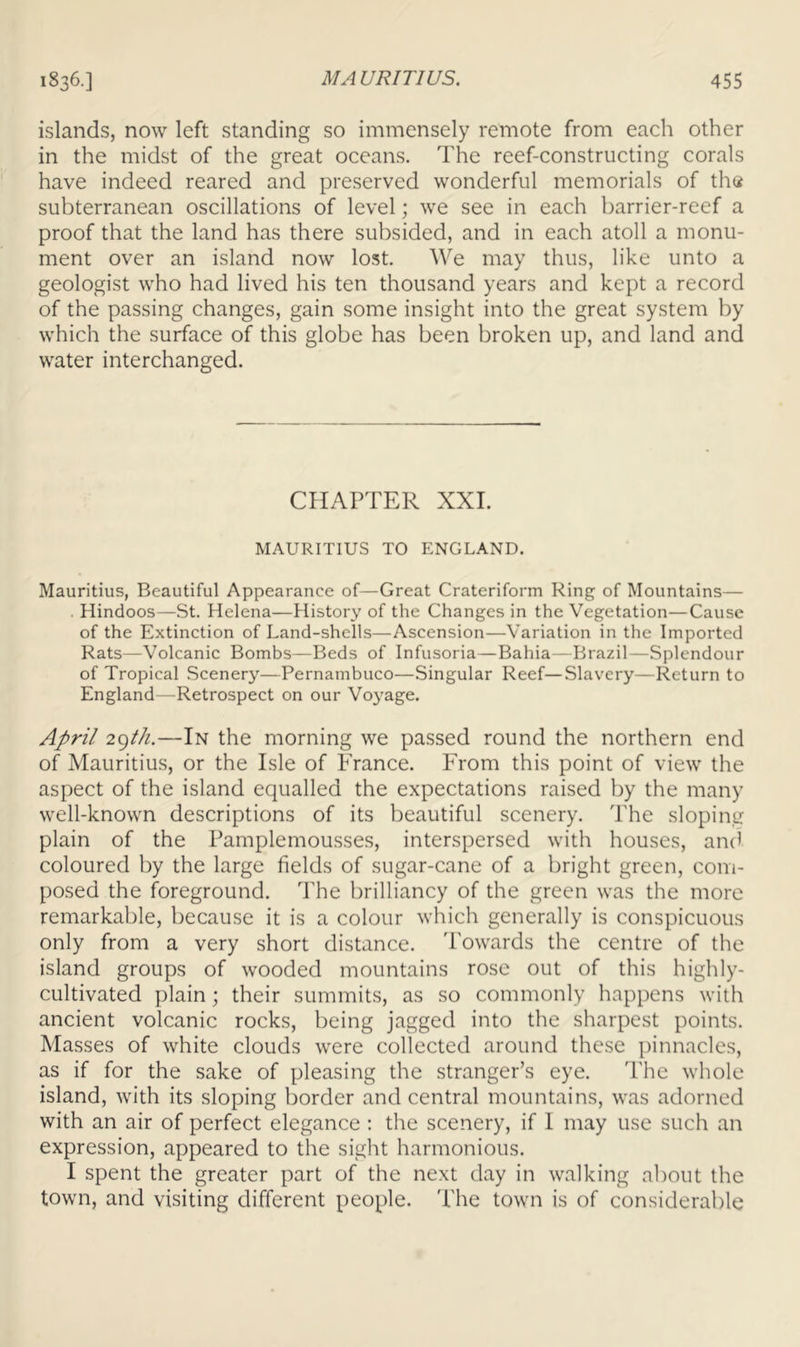 islands, now left standing so immensely remote from each other in the midst of the great oceans. The reef-constructing corals have indeed reared and preserved wonderful memorials of tha subterranean oscillations of level; we see in each barrier-reef a proof that the land has there subsided, and in each atoll a monu- ment over an island now lost. We may thus, like unto a geologist who had lived his ten thousand years and kept a record of the passing changes, gain some insight into the great system by which the surface of this globe has been broken up, and land and water interchanged. CHAPTER XXL MAURITIUS TO ENGLAND. Mauritius, Beautiful Appearance of—Great Crateriform Ring of Mountains— . Hindoos—St. Helena—History of the Changes in the Vegetation—Cause of the Extinction of Land-shells—Ascension—Variation in the Imported Rats—-Volcanic Bombs—Beds of Infusoria—Bahia—Brazil—Splendour of Tropical Scenery—Pernambuco—Singular Reef—Slavery—Return to England—Retrospect on our Vo3age. April 29//A—In the morning we passed round the northern end of Mauritius, or the Isle of France. From this point of view the aspect of the island equalled the expectations raised by the many well-known descriptions of its beautiful scenery. The sloping plain of the Pamplemousses, interspersed with houses, ami coloured by the large fields of sugar-cane of a bright green, com- posed the foreground. The brilliancy of the green was the more remarkable, because it is a colour which generally is conspicuous only from a very short distance. Towards the centre of the island groups of wooded mountains rose out of this highly- cultivated plain; their summits, as so commonly happens with ancient volcanic rocks, being jagged into the sharpest points. Masses of white clouds were collected around these pinnacles, as if for the sake of pleasing the stranger’s eye. 'I'he whole island, with its sloping border and central mountains, was adorned with an air of perfect elegance : the scenery, if I may use such an expression, appeared to the sight harmonious. I spent the greater part of the next day in WvTlking about the town, and visiting different people. The town is of considerable