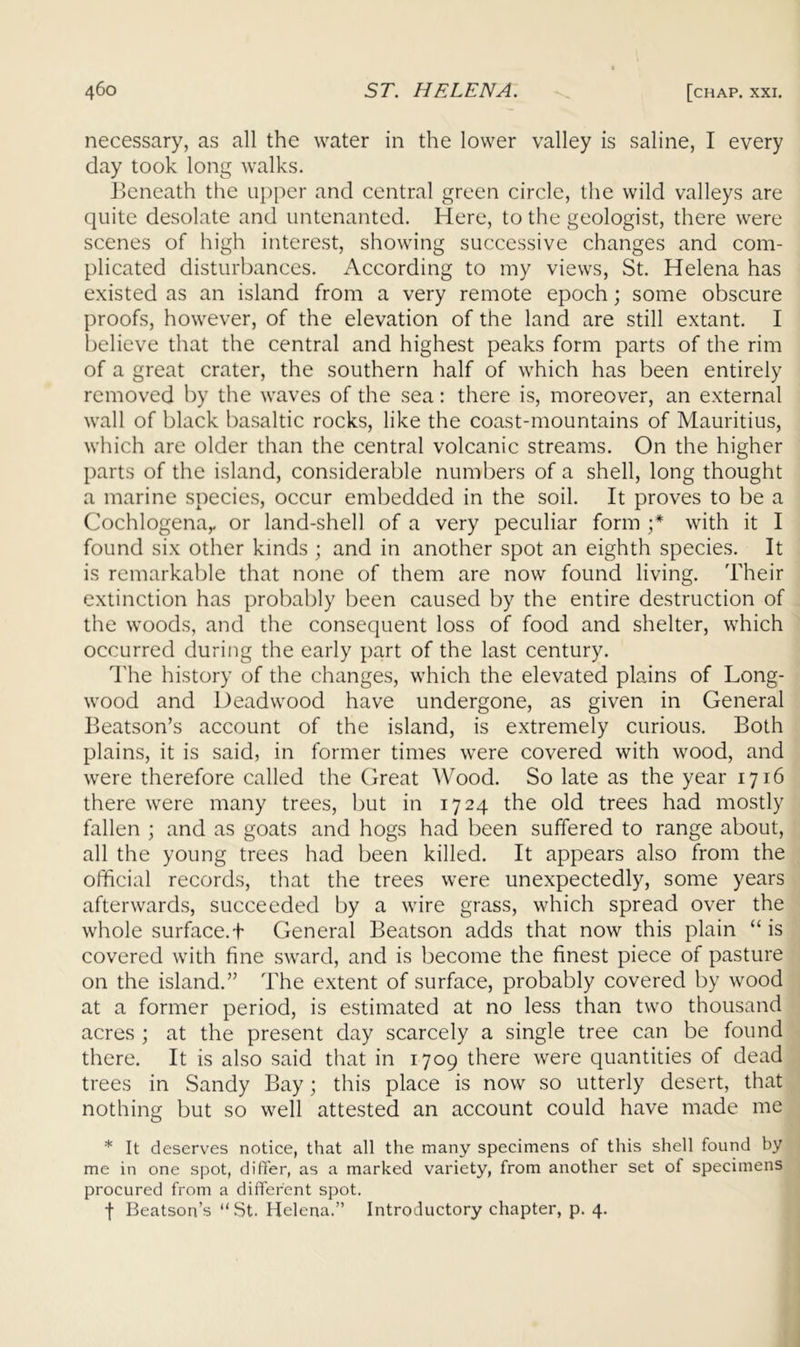 necessary, as all the water in the lower valley is saline, I every day took long walks. Beneath the upper and central green circle, the wild valleys are quite desolate and untenanted. Here, to the geologist, there were scenes of high interest, showing successive changes and com- plicated disturbances, x^ccording to my views, St. Helena has existed as an island from a very remote epoch; some obscure proofs, however, of the elevation of the land are still extant. I believe that the central and highest peaks form parts of the rim of a great crater, the southern half of which has been entirely removed by the waves of the sea: there is, moreover, an external wall of black basaltic rocks, like the coast-mountains of Mauritius, which are older than the central volcanic streams. On the higher parts of the island, considerable numbers of a shell, long thought a marine species, occur embedded in the soil. It proves to be a Cochlogena,. or land-shell of a very peculiar form f with it I found six other kinds ; and in another spot an eighth species. It is remarkable that none of them are now found living. Their extinction has probably been caused by the entire destruction of the woods, and the consequent loss of food and shelter, which occurred during the early part of the last century. The history of the changes, which the elevated plains of Long- wood and Deadwood have undergone, as given in General Beatson’s account of the island, is extremely curious. Both plains, it is said, in former times were covered with wood, and were therefore called the Great Wood. So late as the year 1716 there were many trees, but in 1724 the old trees had mostly fallen ; and as goats and hogs had been suffered to range about, all the young trees had been killed. It appears also from the official records, that the trees were unexpectedly, some years afterwards, succeeded by a wire grass, which spread over the whole surface.t General Beatson adds that now this plain “ is covered with fine sward, and is become the finest piece of pasture on the island.” The extent of surface, probably covered by wood at a former period, is estimated at no less than two thousand acres ; at the present day scarcely a single tree can be found there. It is also said that in 1709 there were quantities of dead trees in Sandy Bay; this place is now so utterly desert, that nothing but so well attested an account could have made me * It deserves notice, that all the many specimens of this shell found by me in one spot, difler, as a marked variety, from another set of specimens procured from a different spot. •f Beatson’s “St. Helena.” Introductory chapter, p. 4.