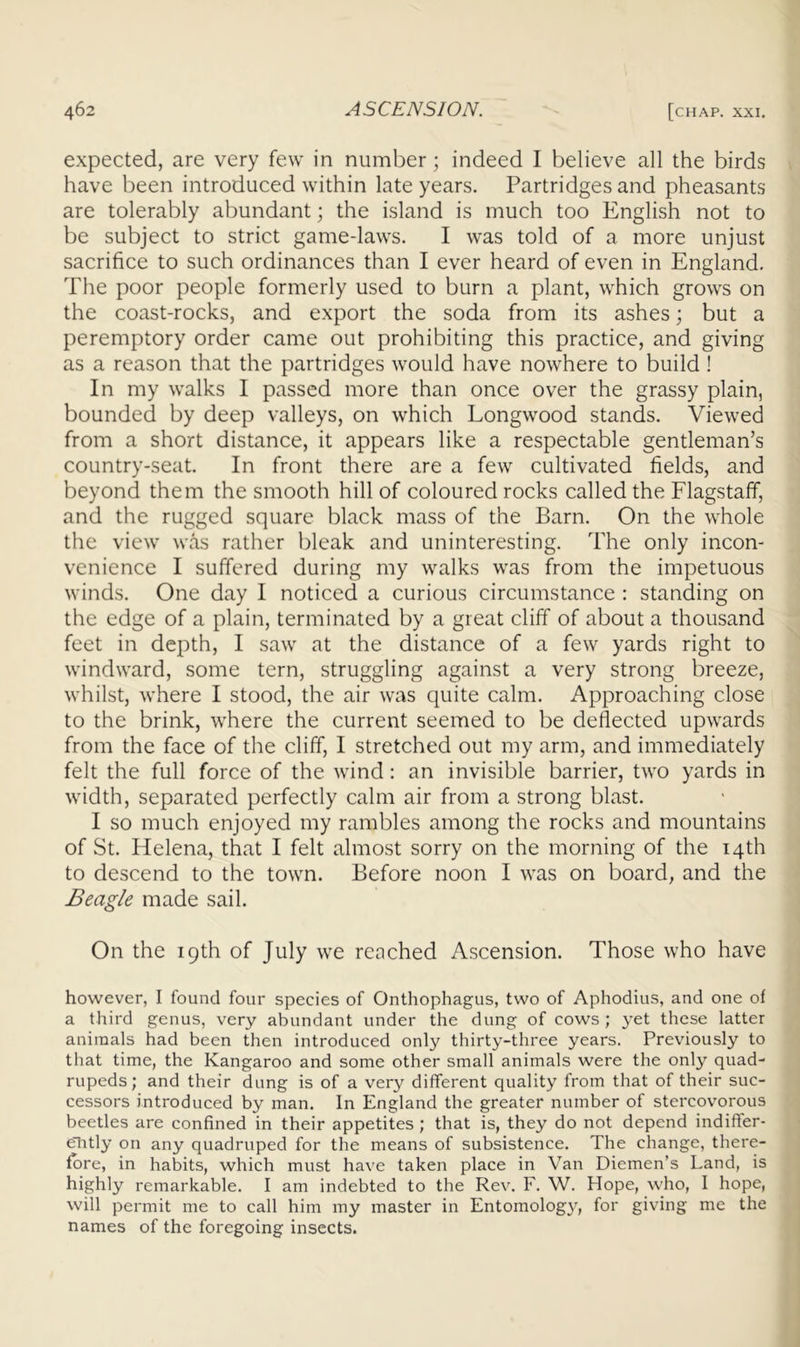 expected, are very few in number; indeed I believe all the birds have been introduced within late years. Partridges and pheasants are tolerably abundant; the island is much too English not to be subject to strict game-laws. I was told of a more unjust sacrifice to such ordinances than I ever heard of even in England, The poor people formerly used to burn a plant, which grows on the coast-rocks, and export the soda from its ashes; but a peremptory order came out prohibiting this practice, and giving as a reason that the partridges would have nowhere to build ! In my walks I passed more than once over the grassy plain, bounded by deep valleys, on which Longwood stands. Viewed from a short distance, it appears like a respectable gentleman’s country-seat. In front there are a few cultivated fields, and beyond them the smooth hill of coloured rocks called the Flagstaff, and the rugged square black mass of the Barn. On the whole the view was rather bleak and uninteresting. The only incon- venience I suffered during my walks was from the impetuous winds. One day I noticed a curious circumstance : standing on the edge of a plain, terminated by a great cliff of about a thousand feet in depth, I saw at the distance of a few yards right to windward, some tern, struggling against a very strong breeze, whilst, where I stood, the air was quite calm. Approaching close to the brink, where the current seemed to be deflected upwards from the face of the cliff, I stretched out my arm, and immediately felt the full force of the wind: an invisible barrier, two yards in width, separated perfectly calm air from a strong blast. I so much enjoyed my rambles among the rocks and mountains of St. Helena, that I felt almost sorry on the morning of the 14th to descend to the town. Before noon I was on board, and the Beagle made sail. On the 19th of July we reached A.scension. Those who have however, I found four species of Onthophagus, two of Aphodius, and one of a third genus, very abundant under the dung of cows; yet these latter animals had been then introduced only thirty-three years. Previously to that time, the Kangaroo and some other small animals were the only quad- rupeds; and their dung is of a very different quality from that of their suc- cessors introduced by man. In England the greater number of stercovorous beetles are confined in their appetites ; that is, they do not depend indiffer- etitly on any quadruped for the means of subsistence. The change, there- fore, in habits, which must have taken place in Van Diemen’s Land, is highly remarkable. I am indebted to the Rev. F. W. Hope, who, I hope, will permit me to call him my master in Entomolog}'^, for giving me the names of the foregoing insects.