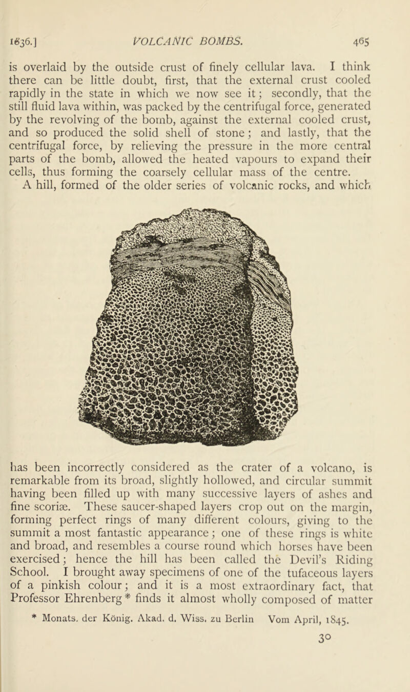 is overlaid by the outside crust of finely cellular lava. I think there can be little doubt, first, that the external crust cooled rapidly in the state in which we now see it; secondly, that the still fluid lava within, was packed by the centrifugal force, generated by the revolving of the bomb, against the external cooled crust, and so produced the solid shell of stone; and lastly, that the centrifugal force, by relieving the pressure in the more central parts of the bomb, allowed the heated vapours to expand their cells, thus forming the coarsely cellular mass of the centre. A hill, formed of the older series of volcanic rocks, and which has been incorrectly considered as the crater of a volcano, is remarkable from its broad, slightly hollowed, and circular summit having been filled up with many successive layers of ashes and fine scoriae. These saucer-shaped layers crop out on the margin, forming perfect rings of many different colours, giving to the summit a most fantastic appearance \ one of these rings is white and broad, and resembles a course round which horses have been exercised; hence the hill has been called the Devil’s Riding School. I brought away specimens of one of the tufaceous layers of a pinkish colour; and it is a most extraordinary fact, that Professor Ehrenberg finds it almost wholly composed of matter * Monats, der Konig. Akad. d. Wiss. zu Berlin Vom April, 1S45. 30