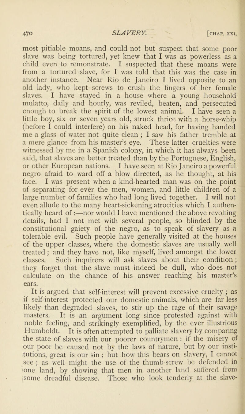 most pitiable moans, and could not but suspect that some poor slave was being tortured, yet knew that I was as powerless as a child even to remonstrate. I suspected that these moans were from a tortured slave, for I was told that this was the case in another instance. Near Rio de Janeiro I lived opposite to an old lady, who kept screws to crush the fingers of her female slaves. I have stayed in a house where a young household mulatto, daily and hourly, was reviled, beaten, and persecuted enough to break the spirit of the lowest animal. I have seen a little boy, six or seven years old, struck thrice with a horse-whip (before I could interfere) on his naked head, for having handed me a glass of water not quite clean ; I saw his father tremble at a mere glance from his master’s eye. These latter cruelties were witnessed by me in a Spanish colony, in which it has always been said, that slaves are better treated than by the Portuguese, English, or other Pmropean nations. I have seen at Rio Janeiro a powerful negro afraid to ward off a blow directed, as he thought, at his face. I was present when a kind-hearted man was on the point of separating for ever the men, women, and little children of a large number of families who had long lived together. I will not even allude to the many heart-sickening atrocities which I authen- tically heard of:—nor would I have mentioned the above revolting details, had I not met with several people, so blinded by the constitutional gaiety of the negro, as to speak of slavery as a tolerable evil. Such people have generally visited at the houses of the upper classes, where the domestic slaves are usually well treated; and they have not, like myself, lived amongst the lower classes. Such inquirers will ask slaves about their condition ; they forget that the slave must indeed be dull, who does not calculate on the chance of his answer reaching his master’s ears. It is argued that self-interest will prevent excessive cruelty ; as if self-interest protected our domestic animals, which are far less likely than degraded slaves, to stir up the rage of their savage masters. It is an argument long since protested against with noble feeling, and strikingly exemplified, by the ever illustrious Humboldt. It is often attempted to palliate slavery by comparing the state of slaves with our poorer countrymen ; if the misery of our poor be caused not by the laws of nature, but by our insti- tutions, great is our sin ; but how this bears on slavery, I cannot see ; as well might the use of the thumb-screw be defended in !one land, by showing that men in another land suffered from ^some dreadful disease. Those who look tenderly at the slave-