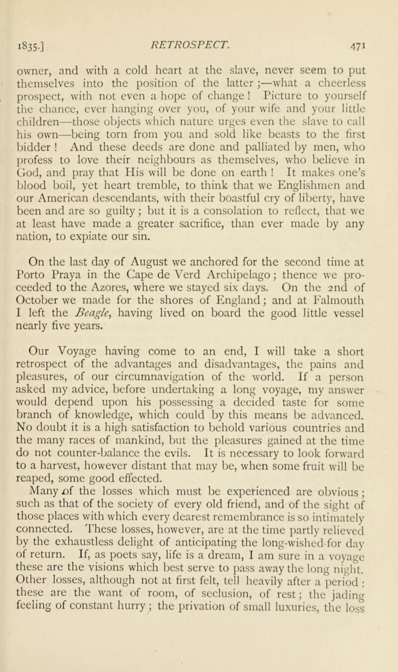 owner, and with a cold heart at the slave, never seem to put themselves into the position of the latter ;—what a cheerless prospect, with not even a hope of change ! Picture to yourself the chance, ever hanging over you, of your wife and your little children—those objects which nature urges even the slave to call his own—being torn from you and sold like beasts to the first bidder ! And these deeds are done and palliated by men, who profess to love their neighbours as themselves, who believe in God, and pray that His will be done on earth ! It makes one’s blood boil, yet heart tremble, to think that we Englishmen and our American descendants, with their boastful cry of liberty, have been and are so guilty; but it is a consolation to reflect, that we at least have made a greater sacrifice, than ever made by any nation, to expiate our sin. On the last day of August we anchored for the second time at Porto Praya in the Cape de Verd Archipelago; thence we pro- ceeded to the Azores, where we stayed six days. On the 2nd of October we made for the shores of England; and at Falmouth I left the Beagle., having lived on board the good little vessel nearly five years. Our Voyage having come to an end, I will take a short retrospect of the advantages and disadvantages, the pains and pleasures, of our circumnavigation of the world. If a person asked my advice, before undertaking a long voyage, my answer would depend upon his possessing a decided taste for some branch of knowledge, which could by this means be advanced. No doubt it is a high satisfaction to behold various countries and the many races of mankind, but the pleasures gained at the time do not counter-balance the evils. It is necessary to look forward to a harvest, however distant that may be, when some fruit will be reaped, some good effected. Many £)f the losses which must be experienced are obvious; such as that of the society of every old friend, and of the sight of those places with which every dearest remembrance is so intimately connected. These losses, however, are at the time partly relieved by the exhaustless delight of anticipating the long-wished-for day of return. If, as poets say, life is a dream, I am sure in a voyage these are the visions which best serve to pass away the long night. Other losses, although not at first felt, tell heavily after a period : these are the want of room, of seclusion, of rest; the jading feeling of constant hurry; the privation of small luxuries, the loss