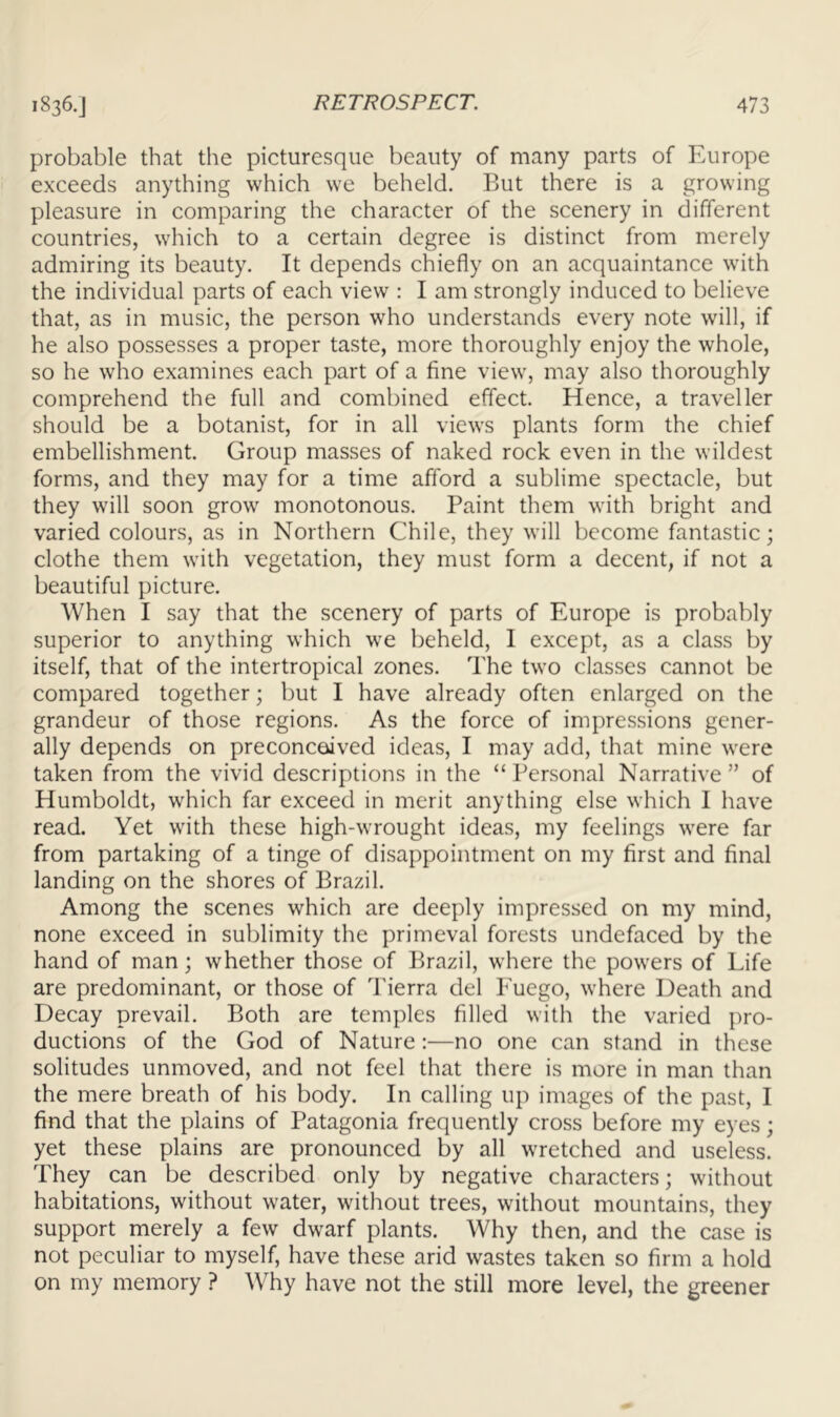 probable that the picturesque beauty of many parts of F.urope exceeds anything which we beheld. But there is a growing pleasure in comparing the character of the scenery in different countries, which to a certain degree is distinct from merely admiring its beauty. It depends chiefly on an acquaintance with the individual parts of each view : I am strongly induced to believe that, as in music, the person who understands every note will, if he also possesses a proper taste, more thoroughly enjoy the whole, so he who examines each part of a fine view, may also thoroughly comprehend the full and combined effect. Hence, a traveller should be a botanist, for in all views plants form the chief embellishment. Group masses of naked rock even in the wildest forms, and they may for a time afford a sublime spectacle, but they will soon grow monotonous. Paint them with bright and varied colours, as in Northern Chile, they will become fantastic; clothe them with vegetation, they must form a decent, if not a beautiful picture. When I say that the scenery of parts of Europe is probably superior to anything which we beheld, 1 except, as a class by itself, that of the intertropical zones. The two classes cannot be compared together; but I have already often enlarged on the grandeur of those regions. As the force of impressions gener- ally depends on preconceived ideas, I may add, that mine were taken from the vivid descriptions in the “ Personal Narrative ” of Humboldt, which far exceed in merit anything else which I have read. Yet with these high-wrought ideas, my feelings were far from partaking of a tinge of disappointment on my first and final landing on the shores of Brazil. Among the scenes which are deeply impressed on my mind, none exceed in sublimity the primeval forests undefaced by the hand of man; whether those of Brazil, where the powers of Life are predominant, or those of Tierra del Euego, where Death and Decay prevail. Both are temples filled with the varied pro- ductions of the God of Nature:—no one can stand in these solitudes unmoved, and not feel that there is more in man than the mere breath of his body. In calling up images of the past, I find that the plains of Patagonia frequently cross before my eyes; yet these plains are pronounced by all wretched and useless. They can be described only by negative characters; without habitations, without water, without trees, without mountains, they support merely a few dwarf plants. Why then, and the case is not peculiar to myself, have these arid wastes taken so firm a hold on my memory ? Why have not the still more level, the greener