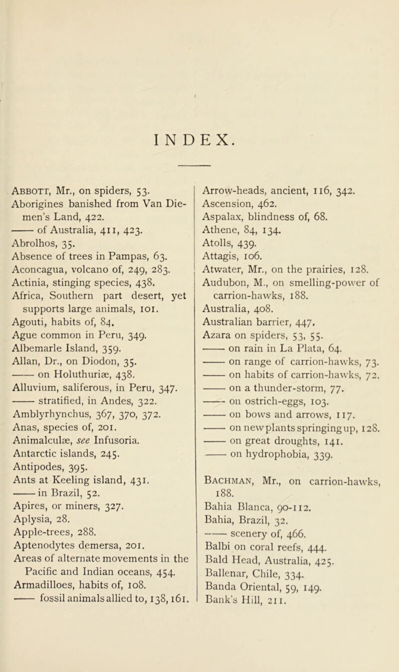 INDEX. Abbott, Mr., on spiders, 53. Aborigines banished from Van Die- men’s Land, 422, of Australia, 411, 423. Abrolhos, 35. Absence of trees in Pampas, 63. Aconcagua, volcano of, 249, 283. Actinia, stinging species, 438. Africa, Southern part desert, yet supports large animals, loi. Agouti, habits of, 84. Ague common in Peru, 349. Albemarle Island, 359. Allan, Dr., on Diodon, 35. on Holuthuriae, 438. Alluvium, saliferous, in Peru, 347. stratified, in Andes, 322. Amblyrhynchus, 367, 370, 372. Anas, species of, 201. Animalculae, see Infusoria. Antarctic islands, 245. Antipodes, 395. Ants at Keeling island, 431. in Brazil, 52. Apires, or miners, 327. Aplysia, 28. Apple-trees, 288. Aptenodytes demersa, 201. Areas of alternate movements in the Pacific and Indian oceans, 454. Armadilloes, habits of, 108. fossil animals allied to, 138,161. Arrow-heads, ancient, 116, 342. Ascension, 462. Aspalax, blindness of, 68. Athene, 84, 134. Atolls, 439. Attagis, 106. Atwater, Mr., on the prairies, 128. Audubon, M., on smelling-power of carrion-hawks, 188. Australia, 408. Australian barrier, 447. Azara on spiders, 53, 55. on rain in La Plata, 64. on range of carrion-hawks, 73. on habits of carrion-hawks, 72. on a thunder-storm, 77. on ostrich-eggs, 103. on bows and arrows, 117. on newplantsspringingup, 128. on great droughts, 141. on hydrophobia, 339. Bachman, Mr., on carrion-hawks, 188. Bahia Blanca, 90-112. Bahia, Brazil, 32. scenery of, 466. Balbi on coral reefs, 444. Bald Head, Australia, 425. Ballenar, Chile, 334. Banda Oriental, 59, 149. Bank’s Hill, 211.