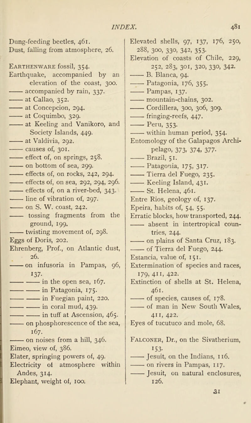 Dung-feeding beetles, 461. Dust, falling from atmosphere, 26. Earthenware fossil, 354. Earthquake, accompanied by an elevation of the coast, 300. accompanied by rain, 337. at Callao, 352. at Concepcion, 294. at Coquimbo, 329. at Keeling and Vanikoro, and Society Islands, 449. at Valdivia, 292. causes of, 301. effect of, on springs, 258. on bottom of sea, 299. effects of, on rocks, 242, 294. effects of, on sea, 292, 294, 296. effects of, on a river-bed, 343. line of vibration of, 297. on S. W. coast, 242. tossing fragments from the ground, 199. twisting movement of, 298, Eggs of Doris, 202. Ehrenberg, Prof., on Atlantic dust, 26. on infusoria in Pampas, 96, 137. in the open sea, 167. in Patagonia, 175. in Fuegian paint, 220. in coral mud, 439. in tuff at Ascension, 465. • on phosphorescence of the sea, 167. on noises from a hill, 346. Eimeo, view of, 386. Elater, springing powers of, 49. Electricity of atmosphere within Andes, 314. Elephant, weight of, 100. Elevated shells, 97, 137, 176, 250, 288, 300, 330, 342, 353. Elevation of coasts of Chile, 229, 252, 283, 301, 320, 330, 342. B. Blanca, 94. Patagonia, 176, 355. Pampas, 137. mountain-chains, 302. Cordillera, 300, 306, 309. fringing-reefs, 447. Peru, 353. within human period, 354. Entomology of the Galapagos Archi- pelago, 373, 374, 377. Brazil, 51. Patagonia, 175, 317, Tierra del Fuego, 235. Keeling Island, 431. St. Helena, 461. Pmtre Rios, geology of, 137. Epeira, habits of, 54, 55. Erratic blocks, how transported, 244. absent in intertropical coun- tries, 244. on plains of Santa Cruz, 183. of Tierra del Fuego, 244. Estancia, value of, 151. Extermination of species and races, 179, 411, 422. Extinction of shells at St. Helena, 461. of species, causes of, 178. of man in New South Wales, 411, 422. Eyes of tucutuco and mole, 68. Falconer, Dr., on the Sivatherium, 153- Jesuit, on the Indians, 116. on rivers in Pampas, 117. Jesuit, on natural enclosures, 126. 9