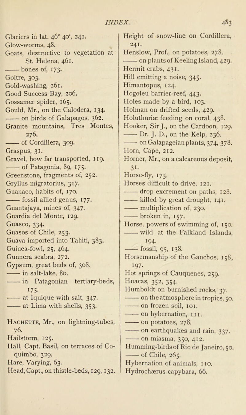 Glaciers in lat. 46° 40', 241. Glow-worms, 48. Goats, destructive to vegetation at St. Helena, 461. bones of, 173. Goitre, 303. Gold-washing, 261. Good Success Bay, 206. Gossamer spider, 165. Gould, Mr., on the Calodera, 134. on birds of Galapagos, 362. Granite mountains, Tres Montes, 276. of Cordillera, 309. Graspus, 31. Gravel, how far transported, 119. of Patagonia, 89, 175. Greenstone, fragments of, 252. Gryllus migratorius, 317. Guanaco, habits of, 170. fossil allied genus, 177. Guantajaya, mines of, 347. Guardia del Monte, 129. Guasco, 334. Guasos of Chile, 253. Guava imported into Tahiti, 383. Guinea-fowl, 25, 464. Gunnera scabra, 272. Gypsum, great beds of, 308. in salt-lake, 80. in Patagonian tertiary-beds, 175- at Iquique with salt, 347. at Lima with shells, 353. Hachette, Mr., on lightning-tubes, 76. Hailstorm, 125. Hall, Capt. Basil, on terraces of Co- quimbo, 329. Hare, Varying, 63. Head, Capt., on thistle-beds, 129, 132. Height of snow-line on Cordillera, 241. Henslow, Prof., on potatoes, 278. on plants of Keeling Island, 429. Hermit crabs, 431. Hill emitting a noise, 345. Himantopus, 124. Hogoleu barrier-reef, 443. Holes made by a bird, 103. Holman on drifted seeds, 429. Holuthuriae feeding on coral, 438. Hooker, Sir J., on the Cardoon, 129. Dr. J. D., on the Kelp, 236. on Galapageian plants, 374, 378. Horn, Cape, 212. Horner, Mr., on a calcareous deposit, 31- Horse-fly, 175. Horses difficult to drive, 121. drop excrement on paths, 128. killed by great drought, 141. multiplication of, 230. broken in, 157. Horse, powers of swimming of, 150. wild at the Falkland Islands, 194. fossil, 95, 138. Horsemanship of the Gauchos, 158, 197- Hot springs of Cauquenes, 259. Huacas, 352, 354. Humboldt on burnished rocks, 37. on the atmosphere in tropics, 50. on frozen soil, loi. on hybernation, in. on potatoes, 278. on earthquakes and rain, 337. on miasma, 350, 412. Humming-birds of Rio de Janeiro, 50. of Chile, 265. Hybernation of animals, no. Hydrochaerus capybara, 66.