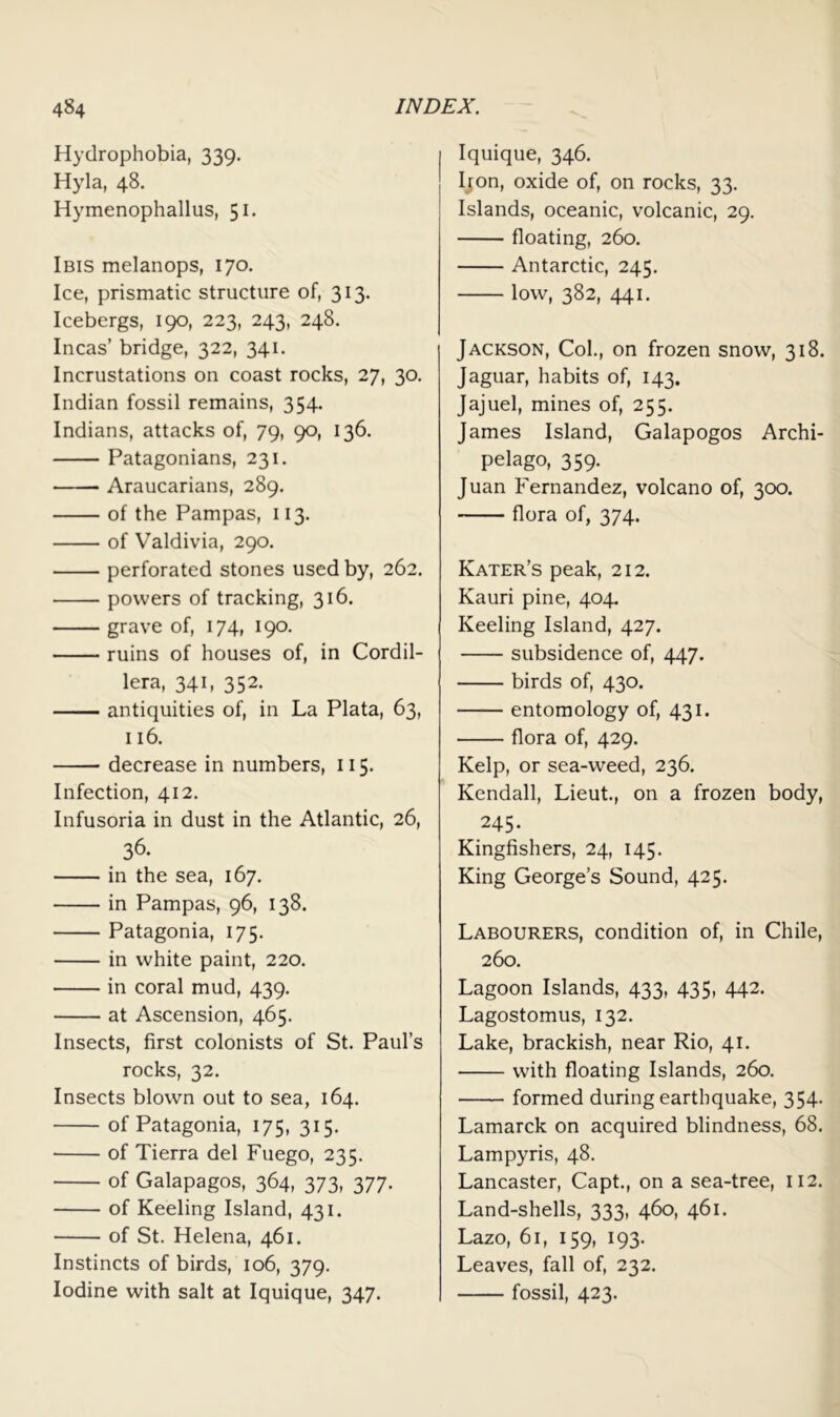 Hydrophobia, 339. Hyla, 48. Hymenophallus, 51. Ibis melanops, 170. Ice, prismatic structure of, 313. Icebergs, 190, 223, 243, 248. Incas’ bridge, 322, 341. Incrustations on coast rocks, 27, 30. Indian fossil remains, 354. Indians, attacks of, 79, 90, 136. Patagonians, 231. Araucarians, 289. of the Pampas, 113. of Valdivia, 290. perforated stones used by, 262. powers of tracking, 316. grave of, 174, 190. ruins of houses of, in Cordil- lera, 341, 352. antiquities of, in La Plata, 63, 116. decrease in numbers, 115. Infection, 412. Infusoria in dust in the Atlantic, 26, 36. in the sea, 167. in Pampas, 96, 138. Patagonia, 175. in white paint, 220. in coral mud, 439. at Ascension, 465. Insects, first colonists of St. Paul’s rocks, 32. Insects blown out to sea, 164. of Patagonia, 175, 315, of Tierra del Fuego, 235. of Galapagos, 364, 373, 377. of Keeling Island, 431. of St. Helena, 461. Instincts of birds, 106, 379. Iodine with salt at Iquique, 347. Iquique, 346. Ijon, oxide of, on rocks, 33. Islands, oceanic, volcanic, 29. floating, 260. Antarctic, 245. low, 382, 441. Jackson, Col., on frozen snow, 318. Jaguar, habits of, 143. Jajuel, mines of, 255. James Island, Galapogos Archi- pelago, 359. Juan Fernandez, volcano of, 300. flora of, 374. Kater’s peak, 212. Kauri pine, 404. Keeling Island, 427. subsidence of, 447. birds of, 430. entomology of, 431. flora of, 429. Kelp, or sea-weed, 236. Kendall, Lieut., on a frozen body, 245. Kingfishers, 24, 145. King George’s Sound, 425. Labourers, condition of, in Chile, 260. Lagoon Islands, 433, 435, 442. Lagostomus, 132. Lake, brackish, near Rio, 41. with floating Islands, 260. formed during earthquake, 354. Lamarck on acquired blindness, 68. Lampyris, 48. Lancaster, Capt., on a sea-tree, 112. Land-shells, 333, 460, 461. Lazo, 61, 159, 193. Leaves, fall of, 232. —— fossil, 423.
