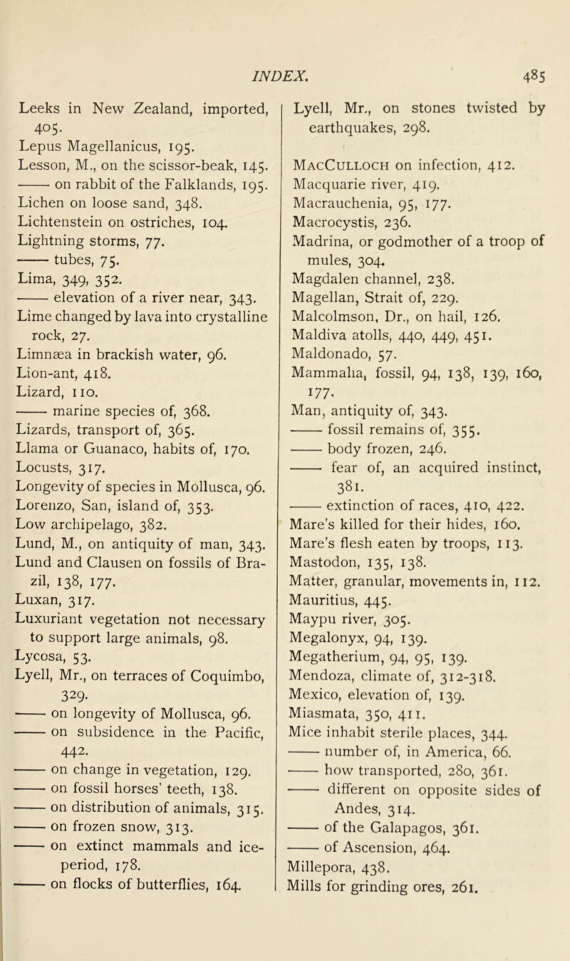 Leeks in New Zealand, imported, 405. Lepus Magellanicus, 195. Lesson, M., on the scissor-beak, 145. on rabbit of the Falklands, 195. Lichen on loose sand, 348. Lichtenstein on ostriches, 104. Lightning storms, 77. tubes, 75. Lima, 349, 352. elevation of a river near, 343. Lime changed by lava into crystalline rock, 27, Limnaea in brackish water, 96. Lion-ant, 418. Lizard, 110. marine species of, 368. Lizards, transport of, 365. Llama or Guanaco, habits of, 170, Locusts, 317. Longevity of species in Mollusca, 96. Lorenzo, San, island of, 353. Low archipelago, 382, Lund, M., on antiquity of man, 343. Lund and Clausen on fossils of Bra- zil, 138, 177. Luxan, 317. Luxuriant vegetation not necessary to support large animals, 98. Lycosa, 53. Lyell, Mr., on terraces of Coquimbo, 329- on longevity of Mollusca, 96. on subsidence in the Pacific, 442. on change in vegetation, 129. on fossil horses’ teeth, 138. on distribution of animals, 315. on frozen snow, 313. on extinct mammals and ice- period, 178. on flocks of butterflies, 164. Lyell, Mr,, on stones twisted by earthquakes, 298. MacCulloch on infection, 412. Macquarie river, 419. Macrauchenia, 95, 177. Macrocystis, 236. Madrina, or godmother of a troop of mules, 304. Magdalen channel, 238. Magellan, Strait of, 229. Malcolmson, Dr., on hail, 126. Maldiva atolls, 440, 449, 451. Maldonado, 57. Mammalia, fossil, 94, 138, 139, 160, 177. Man, antiquity of, 343. fossil remains of, 355. body frozen, 246. fear of, an acquired instinct, 381. extinction of races, 410, 422. Mare’s killed for their hides, 160. Mare’s flesh eaten by troops, 113. Mastodon, 135, 138. Matter, granular, movements in, 112. Mauritius, 445. Maypu river, 305. Megalonyx, 94, 139. Megatherium, 94, 95, 139, Mendoza, climate of, 312-318. Mexico, elevation of, 139, Miasmata, 350, 411. Mice inhabit sterile places, 344. number of, in America, 66. how transported, 280, 361. different on opposite sides of Andes, 314. of the Galapagos, 361. of Ascension, 464. Millepora, 438. Mills for grinding ores, 261.