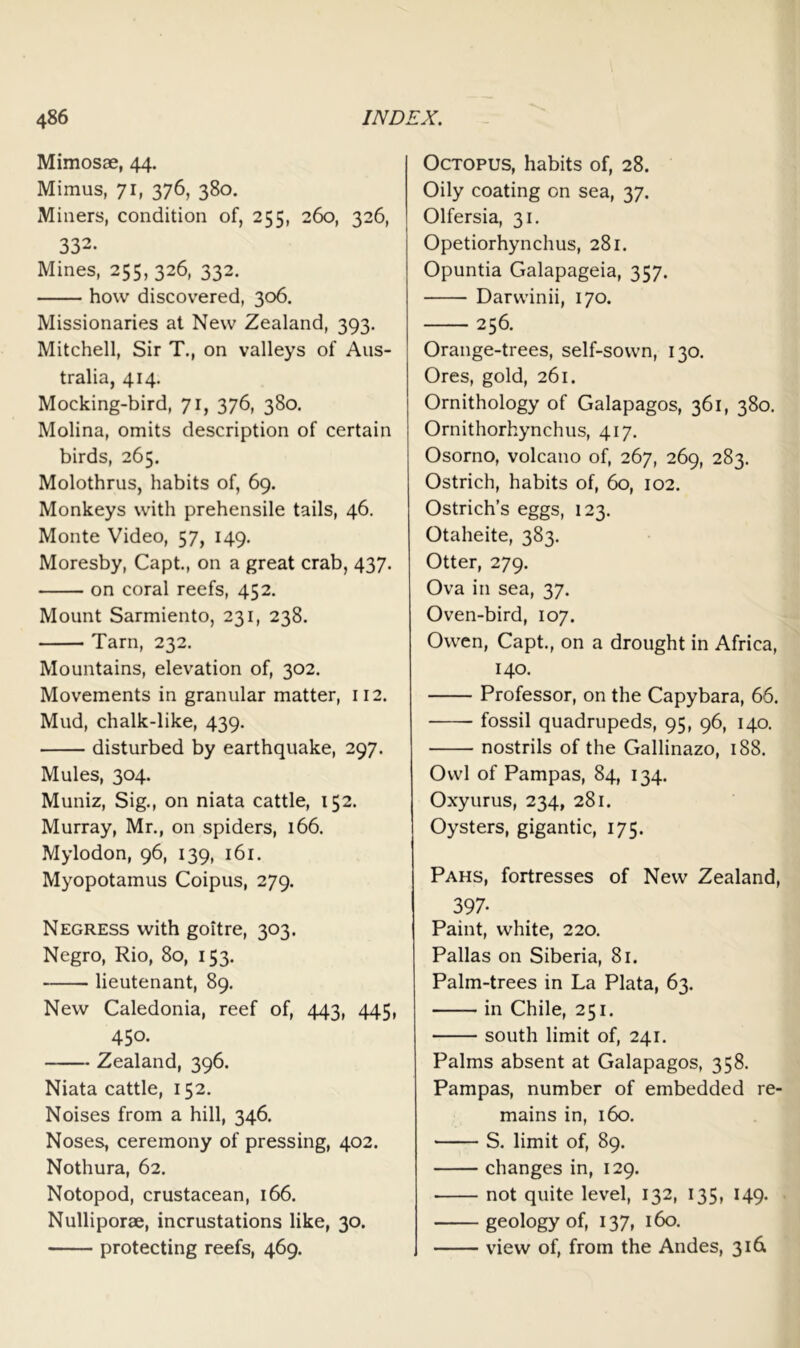 Mimosae, 44. Mimus, 71, 376, 380. Miners, condition of, 255, 260, 326, 332. Mines, 255, 326, 332. how discovered, 306. Missionaries at New Zealand, 393. Mitchell, Sir T., on valleys of Aus- tralia, 414. Mocking-bird, 71, 376, 380. Molina, omits description of certain birds, 265. Molothrus, habits of, 69. Monkeys with prehensile tails, 46. Monte Video, 57, 149. Moresby, Capt., on a great crab, 437. on coral reefs, 452. Mount Sarmiento, 231, 238. Tarn, 232. Mountains, elevation of, 302. Movements in granular matter, 112. Mud, chalk-like, 439. disturbed by earthquake, 297. Mules, 304. Muniz, Sig., on niata cattle, 152. Murray, Mr., on spiders, 166. Mylodon, 96, 139, 161. Myopotamus Coipus, 279. Negress with goitre, 303. Negro, Rio, 80, 153. lieutenant, 89. New Caledonia, reef of, 443, 445, 450. Zealand, 396. Niata cattle, 152. Noises from a hill, 346. Noses, ceremony of pressing, 402. Nothura, 62. Notopod, crustacean, 166. Nulliporae, incrustations like, 30. protecting reefs, 469. Octopus, habits of, 28. Oily coating on sea, 37. Olfersia, 31. Opetiorhynchus, 281. Opuntia Galapageia, 357. Darwinii, 170. 256. Orange-trees, self-sown, 130. Ores, gold, 261. Ornithology of Galapagos, 361, 380. Ornithorhynchus, 417. Osorno, volcano of, 267, 269, 283. Ostrich, habits of, 60, 102. Ostrich’s eggs, 123. Otaheite, 383. Otter, 279. Ova in sea, 37. Oven-bird, 107. Owen, Capt., on a drought in Africa, 140. Professor, on the Capybara, 66. fossil quadrupeds, 95, 96, 140. nostrils of the Gallinazo, 188. Owl of Pampas, 84, 134. Oxyurus, 234, 281. Oysters, gigantic, 175. Pahs, fortresses of New Zealand, 397- Paint, white, 220. Pallas on Siberia, 81. Palm-trees in La Plata, 63. in Chile, 251. south limit of, 241. Palms absent at Galapagos, 358. Pampas, number of embedded re- mains in, 160. S. limit of, 89. changes in, 129. • not quite level, 132, 135, 149. geology of, 137, 160. view of, from the Andes, 316.