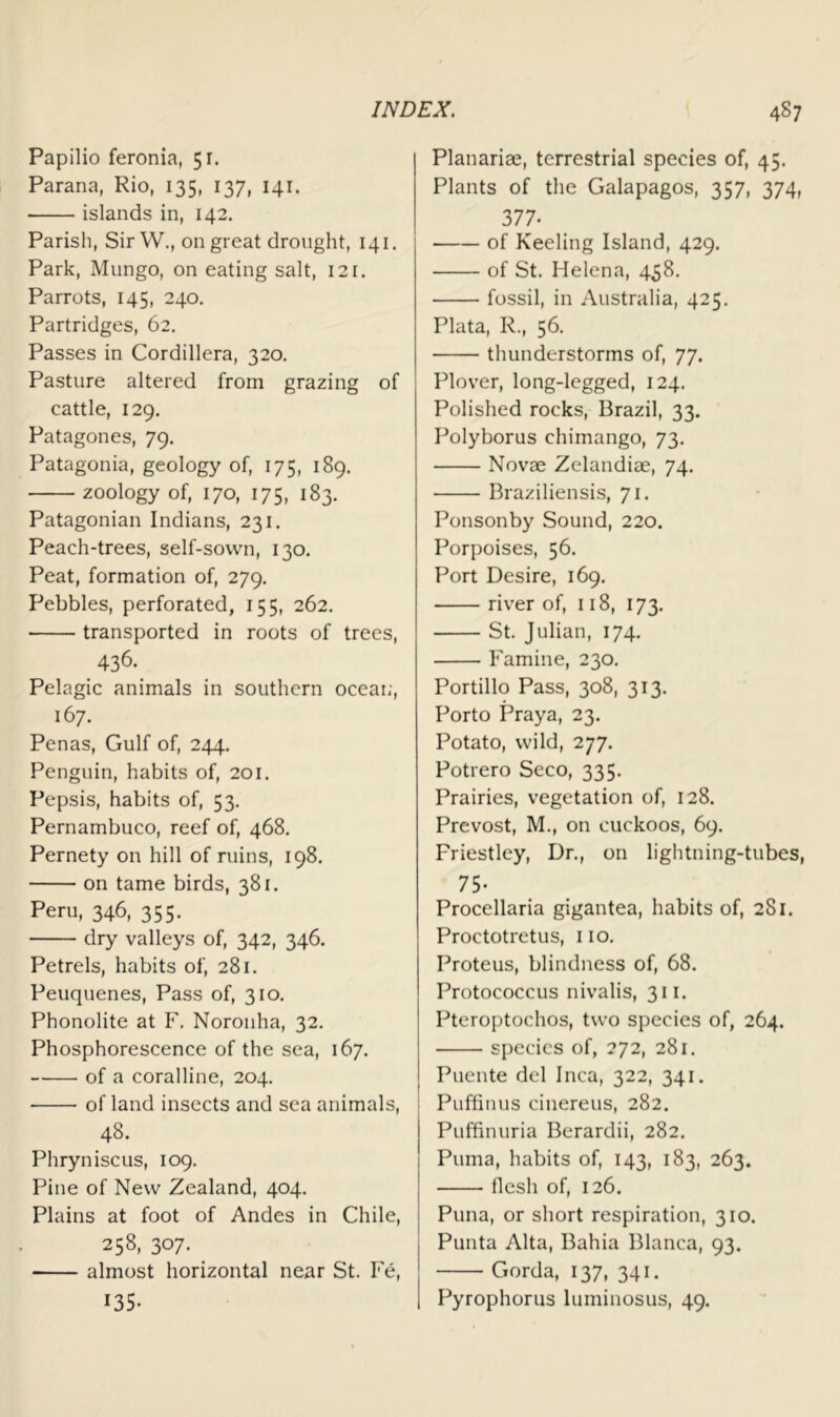 Papilio feronia, 51. Parana, Rio, 135, 137, 141. islands in, 142. Parish, Sir W,, on great drought, 141. Park, Mungo, on eating salt, 12r. Parrots, 145, 240. Partridges, 62. Passes in Cordillera, 320. Pasture altered from grazing of cattle, 129. Patagones, 79. Patagonia, geology of, 175, 189. zoology of, 170, 175, 183. Patagonian Indians, 231. Peach-trees, self-sown, 130. Peat, formation of, 279. Pebbles, perforated, 155, 262. transported in roots of trees, 436. Pelagic animals in southern oceai;, 167. Penas, Gulf of, 244. Penguin, habits of, 201. Pepsis, habits of, 53. Pernambuco, reef of, 468. Pernety on hill of ruins, 198. on tame birds, 381. Peru, 346, 355. dry valleys of, 342, 346. Petrels, habits of, 281. Peuquenes, Pass of, 310. Phonolite at F. Noronha, 32. Phosphorescence of the sea, 167, of a coralline, 204. of land insects and sea animals, 48. Phryniscus, 109. Pine of New Zealand, 404. Plains at foot of Andes in Chile, 258, 307. almost horizontal near St. Fe, 135- Planariae, terrestrial species of, 45. Plants of the Galapagos, 357, 374, 377. of Keeling Island, 429. of St. Helena, 458. fossil, in Australia, 425. Plata, R., 56. thunderstorms of, 77. Plover, long-legged, 124. Polished rocks, Brazil, 33. Polyborus chimango, 73. Novae Zelandiae, 74. Braziliensis, 71. Ponsonby Sound, 220. Porpoises, 56. Port Desire, 169, river of, 118, 173. St. Julian, 174. Famine, 230. Portillo Pass, 308, 313. Porto Praya, 23. Potato, wild, 277. Potrero Seco, 335. Prairies, vegetation of, 128. Prevost, M., on cuckoos, 69. Priestley, Dr., on lightning-tubes, 75- Procellaria gigantea, habits of, 281. Proctotretus, 110. Proteus, blindness of, 68. Protococcus nivalis, 311. Pteroptochos, two species of, 264. species of, 272, 281. Puente del Inca, 322, 341. Puffinus cinereus, 282. Puffinuria Bcrardii, 282. Puma, habits of, 143, 183, 263. flesh of, 126. Puna, or short respiration, 310. Punta Alta, Bahia Blanca, 93. Gorda, 137, 341. Pyrophorus luminosus, 49.