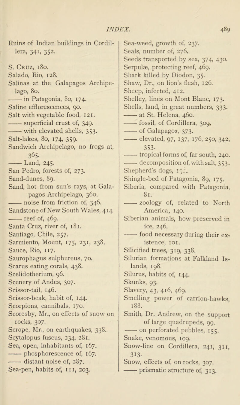 Ruins of Indian buildings in Cordil- lera, 341, 352. S. Cruz, 180. Salado, Rio, 128. Salinas at the Galapagos Archipe- lago, 80, in Patagonia, 80, 174. Saline efflorescences, 90, Salt with vegetable food, 121. superficial crust of, 349. with elevated shells, 353. Salt-lakes, 80, 174, 359. Sandwich Archipelago, no frogs at, 365- Land, 245, San Pedro, forests of, 273. Sand-dunes, 89. Sand, hot from sun’s raj's, at Gala- pagos Archipelago, 360. noise from friction of, 346. Sandstone of New South Wales, 414. reef of, 469. Santa Cruz, river of, 181. Santiago, Chile, 257. Sarmiento, Mount, 175, 231, 238. Sauce, Rio, 117. Saurophagus sulphurous, 70. Scarus eating corals, 438. Scelidotherium, 96. Scenery of Andes, 307, Scissor-tail, 146. Scissor-beak, habit of, 144. Scorpions, cannibals, 170. Scoresby, Mr., on effects of snow on rocks, 307. Scrope, Mr., on earthquakes, 338. Scytalopus fuscus, 234, 281. Sea, open, inhabitants of, 167. phosphorescence of, 167. distant noise of, 287. Sea-pen, habits of, iii, 203. Sea-weed, growth of, 237. Seals, number of, 276. Seeds transported by sea, 374, 430. Serpulae, protecting reef, 469. Shark killed by Diodon, 35. Shaw, Dr., on lion’s flesh, 126. Sheep, infected, 412. Shelley, lines on Mont Blanc, 173. Shells, land, in great numbers, 333. at St. Helena, 460. fossil, of Cordillera, 309. of Galapagos, 373, elevated, 97, 137, 176, 250, 342, 353. tropical forms of, far south, 240. decomposition of, with salt, 353. Sliepherd’s dogs, Shingle-bed of Patagonia, 89, 175. Siberia, compared with Patagonia, 81. zoology of, related to North America, 140. Siberian animals, how preserved in ice, 246. food necessary during their ex- istence, lOI. Silicified trees, 319, 338. Silurian formations at Falkland Is- lands, 198. Silurus, habits of, 144. Skunks, 93. Slavery, 43, 416, 469. Smelling power of carrion-hawks, 188. Smitli, Dr. Andrew, on the support of large quadrupeds, 99. on perforated pebbles, 155. Snake, venomous, 109. Snow-line on Cordillera, 241, 311, 313- Snow, effects of, on rocks, 307. prismatic structure of, 313.