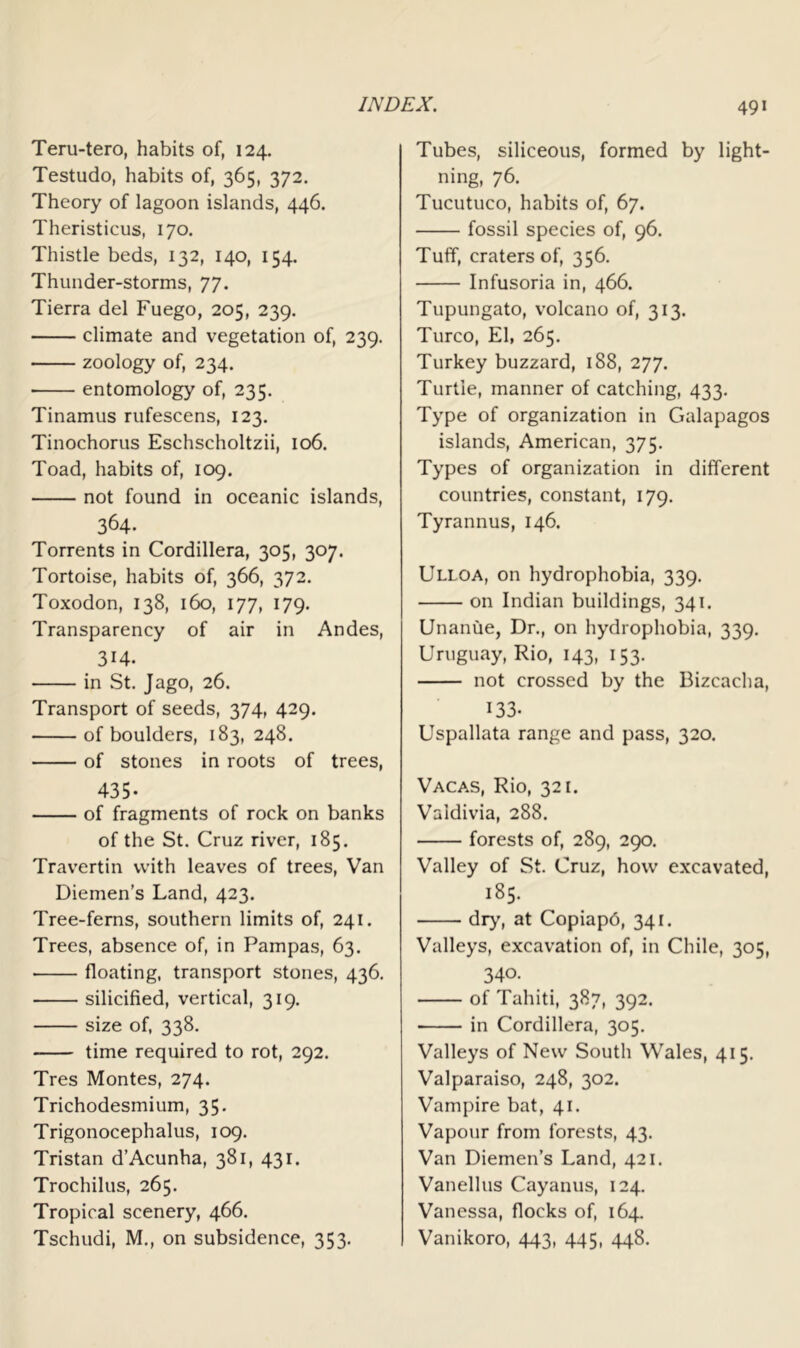 Teru-tero, habits of, 124. Testudo, habits of, 365, 372. Theory of lagoon islands, 446. Theristicus, 170. Thistle beds, 132, 140, 154. Thunder-storms, 77. Tierra del Fuego, 205, 239. climate and vegetation of, 239. zoology of, 234. • entomology of, 235. Tinamus rufescens, 123. Tinochorus Eschscholtzii, 106. Toad, habits of, 109. not found in oceanic islands, 364. Torrents in Cordillera, 305, 307. Tortoise, habits of, 366, 372. Toxodon, 138, 160, 177, 179. Transparency of air in Andes, 3H. in St. Jago, 26. Transport of seeds, 374, 429. of boulders, 183, 248. of stones in roots of trees, 435- of fragments of rock on banks of the St. Cruz river, 185. Travertin with leaves of trees. Van Diemen’s Land, 423. Tree-ferns, southern limits of, 241. Trees, absence of, in Pampas, 63. floating, transport stones, 436. silicified, vertical, 319. size of, 338. time required to rot, 292. Tres Montes, 274. Trichodesmium, 35. Trigonocephalus, 109. Tristan d’Acunha, 381, 431. Trochilus, 265. Tropical scenery, 466. Tschudi, M., on subsidence, 353. Tubes, siliceous, formed by light- ning, 76. Tucutuco, habits of, 67. fossil species of, 96. Tuff, craters of, 356. Infusoria in, 466. Tupungato, volcano of, 313. Turco, El, 265. Turkey buzzard, 188, 277. Turtle, manner of catching, 433. Type of organization in Galapagos islands, American, 375. Types of organization in different countries, constant, 179. Tyrannus, 146. Ulloa, on hydrophobia, 339. on Indian buildings, 341. Unanue, Dr., on hydrophobia, 339. Uruguay, Rio, 143, 153. not crossed by the Bizcacha, 133- Uspallata range and pass, 320. Vacas, Rio, 321. Valdivia, 288. forests of, 289, 290. Valley of St. Cruz, how excavated, 185. dry, at Copiapd, 341. Valleys, excavation of, in Chile, 305, 340. of Tahiti, 387, 392. in Cordillera, 305. Valleys of New South Whales, 415. Valparaiso, 248, 302. Vampire bat, 41. Vapour from forests, 43. Van Diemen’s Land, 421. Vanellus Cayanus, 124. Vanessa, flocks of, 164. Vanikoro, 443, 445, 448.