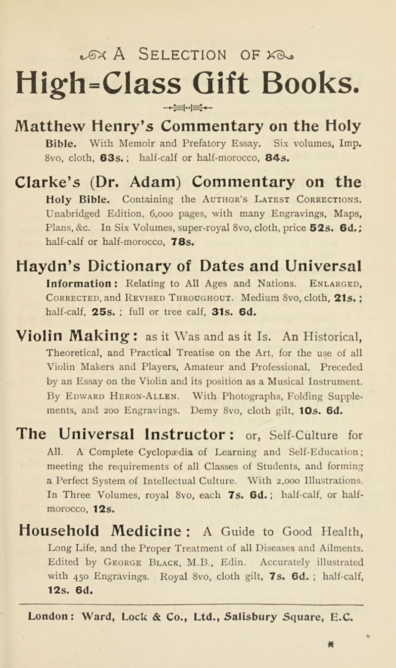A Selection of High=Class Gift Books. Matthew Henry’s Commentary on the Holy Bible. With Memoir and Prefatory Essay. Six volumes, Imp. 8vo, cloth, 63s.; half-calf or half-morocco, 84s. Clarke’s (Dr. Adam) Commentary on the Holy Bible. Containing the Author's Latest Corrections. Unabridged Edition, 6,000 pages, with many Engravings, Maps, Plans, &c. In Six Volumes, super-royal 8vo, cloth, price 52s. 6d.; half-calf or half-morocco, 78s. Haydn’s Dictionary of Dates and Universal Information : Relating to All Ages and Nations. Enlarged, Corrected, and Revised Throughout. Medium 8vo, cloth, 21s, ; half-calf, 25s. ; full or tree calf, 31s. 6d. Violin Making: as it Was and as it Is. An Jlistorical, Theoretical, and Practical Treatise on the Art, for the use of all Violin Makers and Players, Amateur and Professional. Preceded by an Essay on the Violin and its position as a Musical Instrument. By Edward Heron-Allen. With Photographs, Folding Supple- ments, and 200 Engravings. Demy 8vo, cloth gilt, 10s. 6d. The Universal Instructor: or, Self-Culture for All. A Complete Cyclopaedia of Learning and Self-Education; meeting the requirements of all Classes of Students, and forming a Perfect System of Intellectual Culture. With 2,000 Illustrations. In Three Volumes, royal 8vo, each 7s. 6d.; half-calf, or half- morocco, 12s. Household Medicine : A Guide to Good Health, Long Life, and the Proper Treatment of all Diseases and Ailments. Edited by George Black, M.B., Edin. Accurately illustrated with 450 Engravings. Royal 8vo, cloth gilt, 7s. 6d. ; half-calf, 12s. 6d.