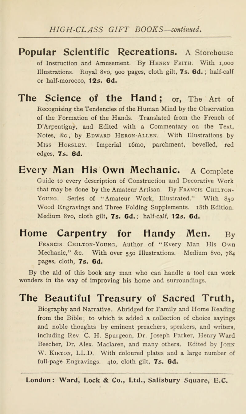 Popular Scientific Recreations, a Storehouse of Instruction and Amusement. By Henry Frith. With i,ooo Illustrations. Royal 8vo, goo pages, cloth gilt, 7s. 6d. ; half-calf or half-morocco, 12s. 6d. The Science of the Hand; or, The Art of Recognising the Tendencies of the Human Mind by the Observation of the Formation of the Hands. Translated from the French of D’Arpentigny, and Edited with a Commentary on the Text, Notes, &c., by Edward Heron-Allen. With Illustrations by Miss Horsley. Imperial i6mo, parchment, bevelled, red edges, 7s. 6d. Every Man His Own Mechanic, a Complete Guide to every description of Construction and Decorative Work that may be done by the Amateur Artisan. By Francis Chilton- Young. Series of Amateur Work, Illustrated.” With 850 Wood Engravings and Three Folding Supplements. 18th Edition. Medium 8vo, cloth gilt, 7s. 6d.: half-calf, 12s. 6d. Home Carpentry for Handy Men. By Francis Chilton-Young, Author of Every Man His Own Mechanic,” &c. With over 550 Illustrations. Medium 8vo, 784 pages, cloth, 7s. 6d. By the aid of this book any man who can handle a tool can work wonders in the way of improving his home and surroundings. The Beautiful Treasury of Sacred Truth, Biography and Narrative. Abridged for Family and Home Reading from the Bible; to which is added a collection of choice sayings and noble thoughts by eminent preachers, speakers, and writers, including Rev. C. H. Spurgeon, Dr. Joseph Parker, Henry Ward Beecher, Dr. Alex. Maclaren, and many others. Edited by John W. Kirton, LL.D. With coloured plates and a large number of full-page Engravings. 4to, cloth gilt, 7s. 6d.