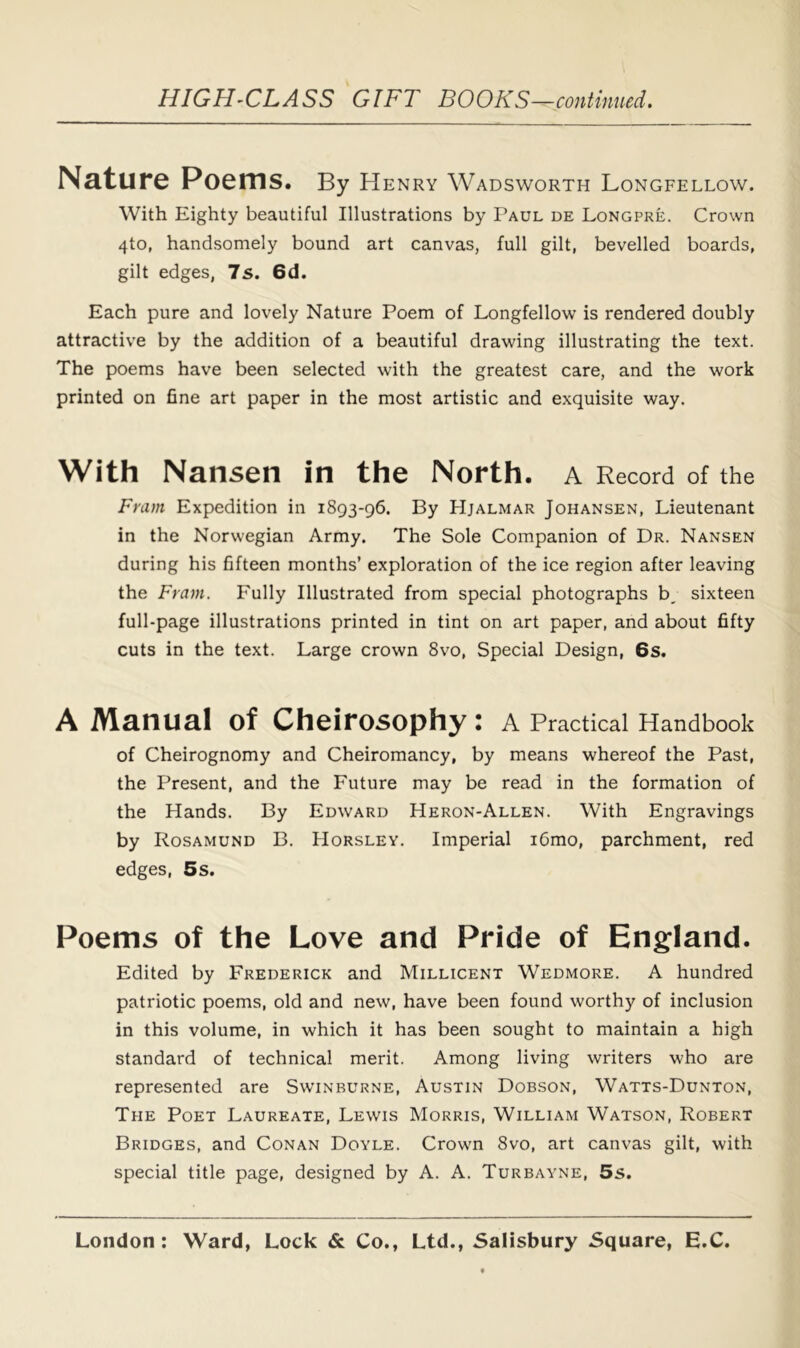 Nature Poems. By Henry Wadsworth Longfellow. With Eighty beautiful Illustrations by Paul de Longpre. Crown 4to, handsomely bound art canvas, full gilt, bevelled boards, gilt edges, 7s. 6d. Each pure and lovely Nature Poem of Longfellow is rendered doubly attractive by the addition of a beautiful drawing illustrating the text. The poems have been selected with the greatest care, and the work printed on fine art paper in the most artistic and exquisite way. With Nansen in the North, a Record of the Fram Expedition in 1893-96. By Hjalmar Johansen, Lieutenant in the Norwegian Army. The Sole Companion of Dr. Nansen during his fifteen months’ exploration of the ice region after leaving the Fram. Fully Illustrated from special photographs b, sixteen full-page illustrations printed in tint on art paper, and about fifty cuts in the text. Large crown 8vo, Special Design, 6s. A Manual of Cheirosophy : a Practical Handbook of Cheirognomy and Cheiromancy, by means whereof the Past, the Present, and the Future may be read in the formation of the Hands. By Edward Heron-Allen. With Engravings by Rosamund B. Horsley. Imperial i6mo, parchment, red edges, 5s. Poems of the Love and Pride of England. Edited by Frederick and Millicent Wedmore. A hundred patriotic poems, old and new, have been found worthy of inclusion in this volume, in which it has been sought to maintain a high standard of technical merit. Among living writers who are represented are Swinburne, Austin Dobson, Watts-Dunton, The Poet Laureate, Lewis Morris, William Watson, Robert Bridges, and Conan Doyle. Crowm 8vo, art canvas gilt, with special title page, designed by A. A. Turbayne, 5s.