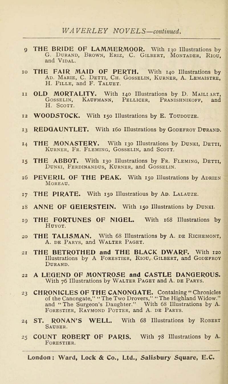 JVA VERLEY NOVELS—continued. 9 THE BRIDE OF LAMMERMOOR. With 130 Illustrations by G. Durand, Brown, Eriz, C. Gilbert, Montader, Riou, and Vidal. 10 THE FAIR MAID OF PERTH. With 140 Illustrations by Ad. Marie, C. Detti, Ch. Gosselin, Kurner, A. Lemaistre, H. PiLLE, and F. Taluet. 11 OLD MORTALITY. With 140 Illustrations by D. Maillart, Gosselin, Kaufmann, Pellicer, Pranishnikoff, and H. Scott. 12 WOODSTOCK. W'ith 150 Illustrations by E. Toudouze. 13 REDQAUNTLET. With 160 Illustrations by Godefroy Durand. 14 THE MONASTERY. With 130 Illustrations by Dunki, Detti, Kurner, Fr. Fleming, Gosselin, and Scott. 15 THE ABBOT. With 130 Illustrations by Fr. Fleming, Detti, Dunki, Ferdinandus, Kurner, and Gosselin. 16 PEVERIL OF THE PEAK. With 150 Illustrations by Adrien Moreau. 17 THE PIRATE. With 150 Illustrations by Ad. Lalauze. 18 ANNE OF QEIERSTEIN. With 150 Illustrations by Dunki. 19 THE FORTUNES OF NIGEL. With 168 Illustrations by Hdyot. 20 THE TALISMAN. With 68 Illustrations by A. de Richemont, A. DE Parys, and Walter Paget. 21 THE BETROTHED and THE BLACK DWARF. With 120 Illustrations by A Forestier, Riou, Gilbert, and Godefroy Durand. 22 A LEGEND OF MONTROSE and CASTLE DANGEROUS. With 76 Illustrations by Walter Paget and A. de Parys. 23 CHRONICLES OF THE CANONGATE. Containing •• Chronicles of the Canongate,” “ The Two Drovers, The Highland Widow. and The Surgeon’s Daughter. With 68 Illustrations by A. Forestier, Raymond Potter, and A. de Parys. 24 ST. RONAN’S WELL. With 68 Illustrations by Robert Sauber. 25 COUNT ROBERT OF PARIS. With 78 Illustrations by A. Forestier.
