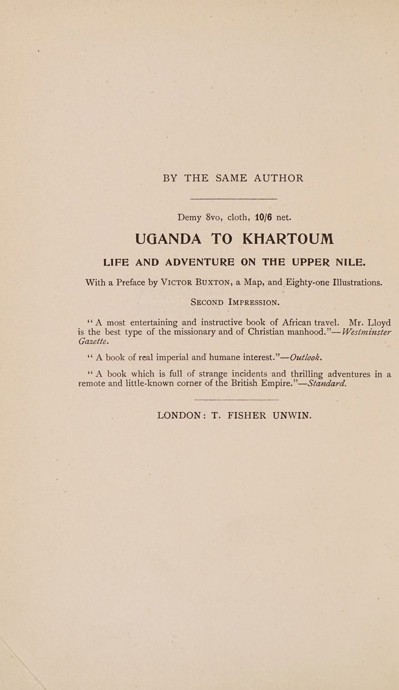 BY THE SAME AUTHOR Demy 8vo, cloth, 10/6 net. UGANDA TO KHARTOUM LIFE AND ADVENTURE ON THE UPPER NILE. With a Preface by VICTOR BUXTON, a Map, and Eighty-one Illustrations. SECOND IMPRESSION. ‘©A most entertaining and instructive book of African travel. Mr. Lloyd is the best type of the missionary and of Christian manhood.” — Westminster Gazette. , ‘¢ A book of real imperial and humane interest.” —Outlook. ‘* A book which is full of strange incidents and thrilling adventures in a remote and little-known corner of the British Empire.” —Standard. LONDON: T. FISHER UNWIN.