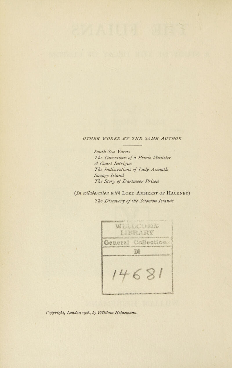 OTHER WORKS BY THE SAME AUTHOR South Sea Yarns The Diversions of a Prime Minister A Court Intrigue The Indiscretions of Lady Asenath Savage Island The Story of Dartmoor Prison {In collaboration with Lord Amherst of Hackney) The Discovery of the Solo?non Islands Copyright, London 1908, by William Heinemann.