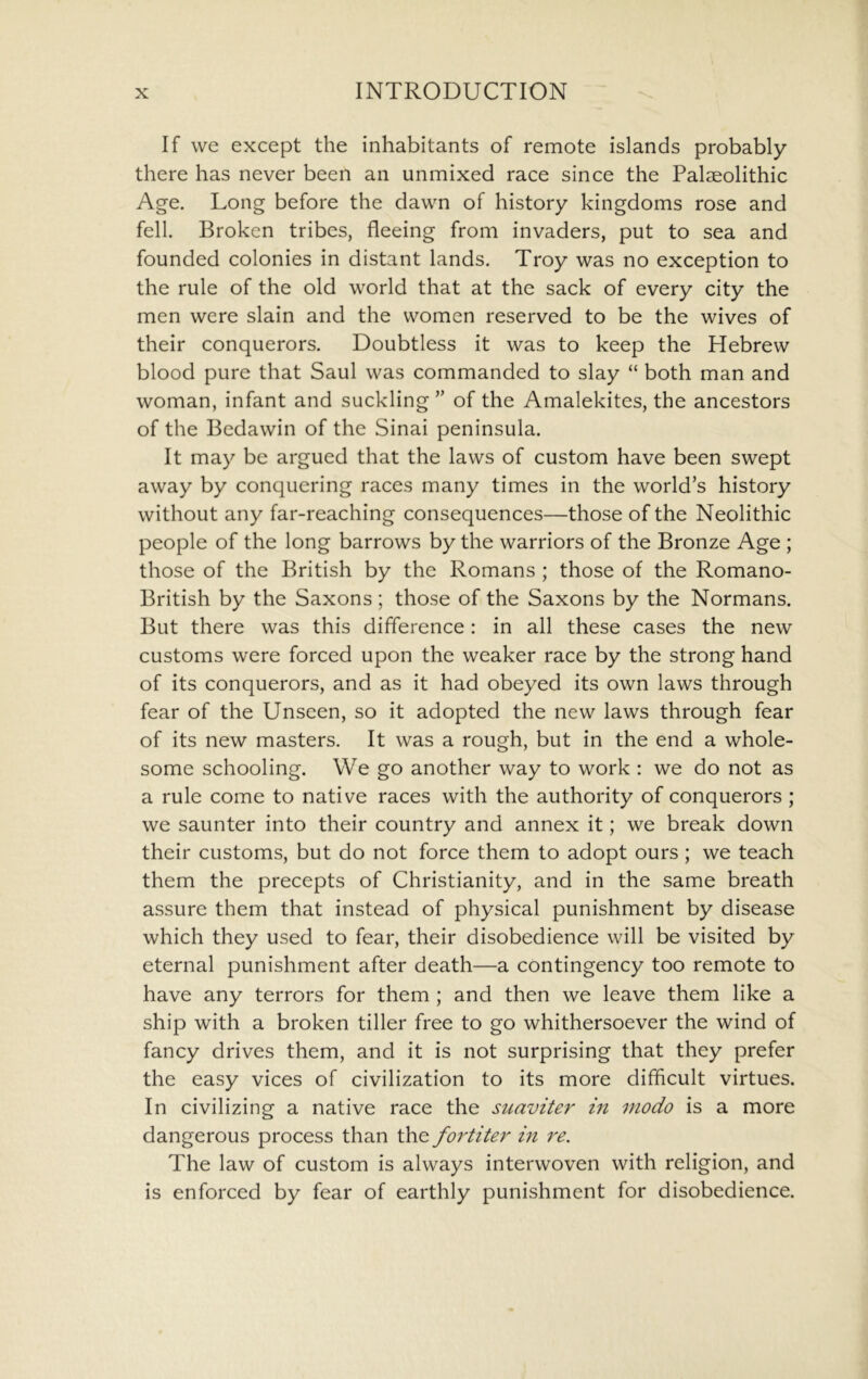 If we except the inhabitants of remote islands probably there has never been an unmixed race since the Palaeolithic Age. Long before the dawn of history kingdoms rose and fell. Broken tribes, fleeing from invaders, put to sea and founded colonies in distant lands. Troy was no exception to the rule of the old world that at the sack of every city the men were slain and the women reserved to be the wives of their conquerors. Doubtless it was to keep the Hebrew blood pure that Saul was commanded to slay “ both man and woman, infant and suckling ” of the Amalekites, the ancestors of the Bedawin of the Sinai peninsula. It may be argued that the laws of custom have been swept away by conquering races many times in the world’s history without any far-reaching consequences—those of the Neolithic people of the long barrows by the warriors of the Bronze Age ; those of the British by the Romans ; those of the Romano- British by the Saxons; those of the Saxons by the Normans. But there was this difference : in all these cases the new customs were forced upon the weaker race by the strong hand of its conquerors, and as it had obeyed its own laws through fear of the Unseen, so it adopted the new laws through fear of its new masters. It was a rough, but in the end a whole- some schooling. We go another way to work : we do not as a rule come to native races with the authority of conquerors ; we saunter into their country and annex it; we break down their customs, but do not force them to adopt ours; we teach them the precepts of Christianity, and in the same breath assure them that instead of physical punishment by disease which they used to fear, their disobedience will be visited by eternal punishment after death—a contingency too remote to have any terrors for them ; and then we leave them like a ship with a broken tiller free to go whithersoever the wind of fancy drives them, and it is not surprising that they prefer the easy vices of civilization to its more difficult virtues. In civilizing a native race the suaviter in modo is a more dangerous process than the foiditer in re. The law of custom is always interwoven with religion, and is enforced by fear of earthly punishment for disobedience.