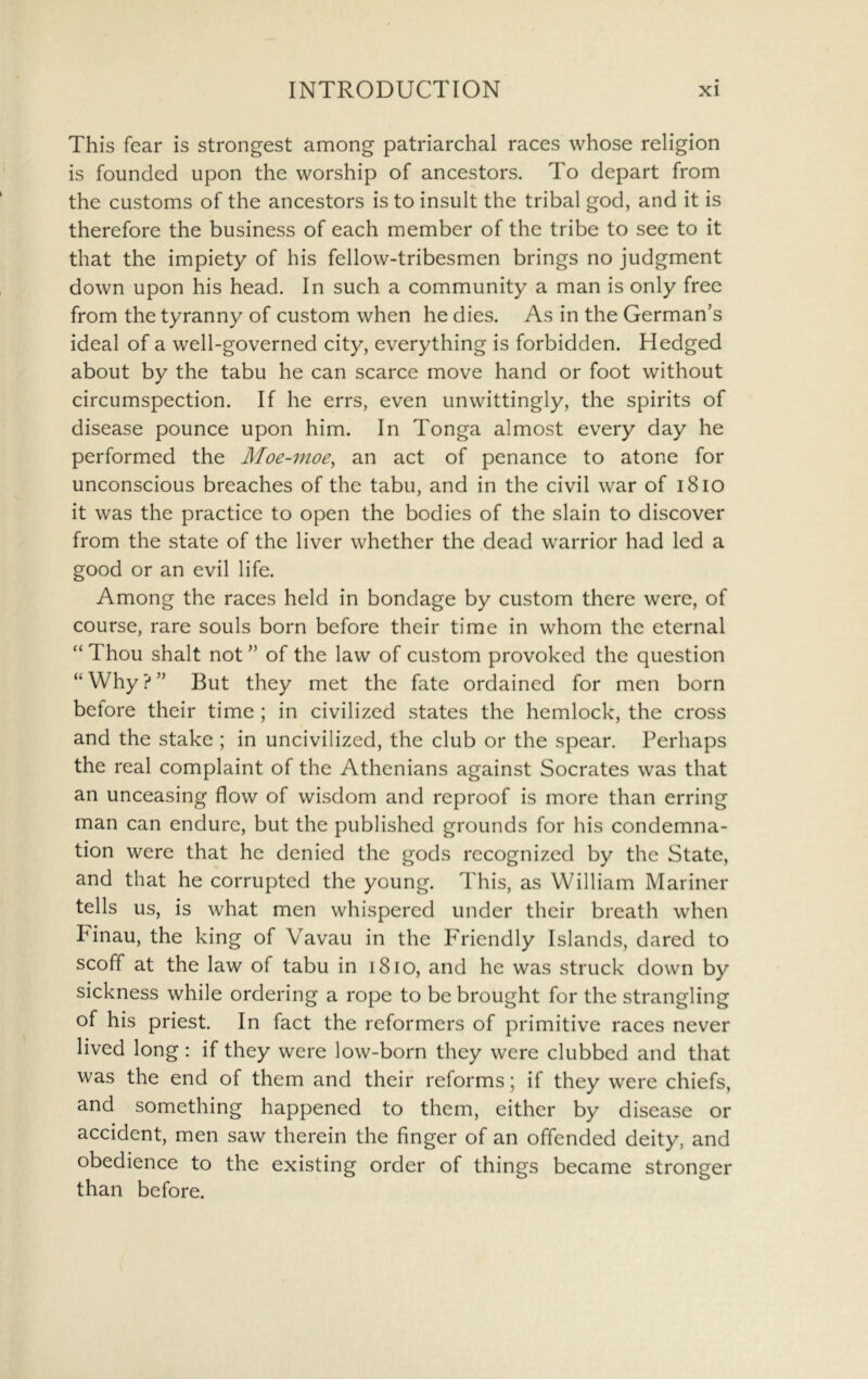 This fear is strongest among patriarchal races whose religion is founded upon the worship of ancestors. To depart from the customs of the ancestors is to insult the tribal god, and it is therefore the business of each member of the tribe to see to it that the impiety of his fellow-tribesmen brings no judgment down upon his head. In such a community a man is only free from the tyranny of custom when he dies. As in the German’s ideal of a well-governed city, everything is forbidden. Hedged about by the tabu he can scarce move hand or foot without circumspection. If he errs, even unwittingly, the spirits of disease pounce upon him. In Tonga almost every day he performed the Moe-moe^ an act of penance to atone for unconscious breaches of the tabu, and in the civil war of i8io it was the practice to open the bodies of the slain to discover from the state of the liver whether the dead warrior had led a good or an evil life. Among the races held in bondage by custom there were, of course, rare souls born before their time in whom the eternal “ Thou shalt not ” of the law of custom provoked the question “Why?” But they met the fate ordained for men born before their time ; in civilized states the hemlock, the cross and the stake ; in uncivilized, the club or the spear. Perhaps the real complaint of the Athenians against Socrates was that an unceasing flow of wisdom and reproof is more than erring man can endure, but the published grounds for his condemna- tion were that he denied the gods recognized by the State, and that he corrupted the young. This, as William Mariner tells us, is what men whispered under their breath when Finau, the king of Vavau in the P'riendly Islands, dared to scoff at the law of tabu in i8io, and he was struck down by sickness while ordering a rope to be brought for the strangling of his priest. In fact the reformers of primitive races never lived long: if they were low-born they were clubbed and that was the end of them and their reforms; if they were chiefs, and something happened to them, either by disease or accident, men saw therein the finger of an offended deity, and obedience to the existing order of things became stronger than before.