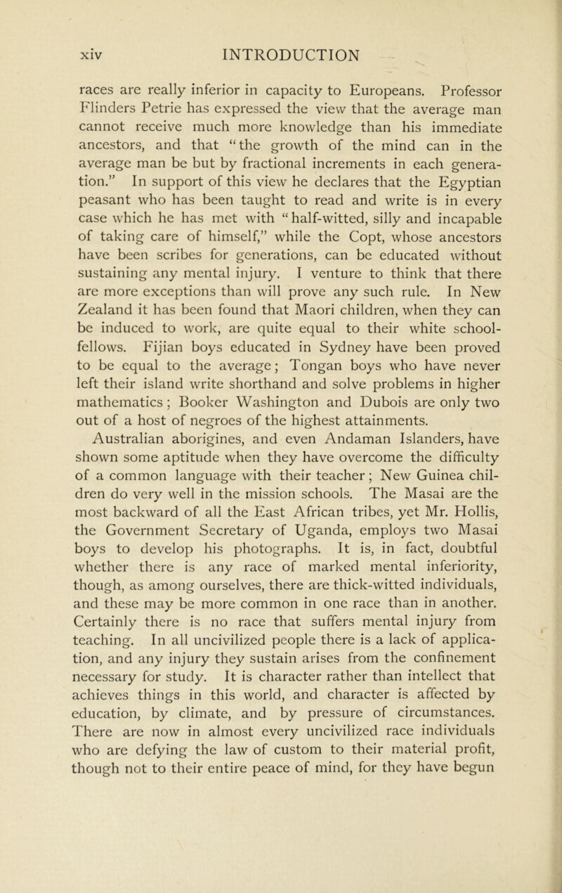 races are really inferior in capacity to Europeans. Professor Flinders Petrie has expressed the view that the average man cannot receive much more knowledge than his immediate ancestors, and that “the growth of the mind can in the average man be but by fractional increments in each genera- tion.” In support of this view he declares that the Egyptian peasant who has been taught to read and write is in every case which he has met with “ half-witted, silly and incapable of taking care of himself,” while the Copt, whose ancestors have been scribes for generations, can be educated without sustaining any mental injury. I venture to think that there are more exceptions than will prove any such rule. In New Zealand it has been found that Maori children, when they can be induced to work, are quite equal to their white school- fellows. Fijian boys educated in Sydney have been proved to be equal to the average; Tongan boys who have never left their island write shorthand and solve problems in higher mathematics ; Booker Washington and Dubois are only two out of a host of negroes of the highest attainments. Australian aborigines, and even Andaman Islanders, have shown some aptitude when they have overcome the difficulty of a common language with their teacher; New Guinea chil- dren do very well in the mission schools. The Masai are the most backward of all the East African tribes, yet Mr. Hollis, the Government Secretary of Uganda, employs two Masai boys to develop his photographs. It is, in fact, doubtful whether there is any race of marked mental inferiority, though, as among ourselves, there are thick-witted individuals, and these may be more common in one race than in another. Certainly there is no race that suffers mental injury from teaching. In all uncivilized people there is a lack of applica- tion, and any injury they sustain arises from the confinement necessary for study. It is character rather than intellect that achieves things in this world, and character is affected by education, by climate, and by pressure of circumstances. There are now in almost every uncivilized race individuals who are defying the law of custom to their material profit, though not to their entire peace of mind, for they have begun