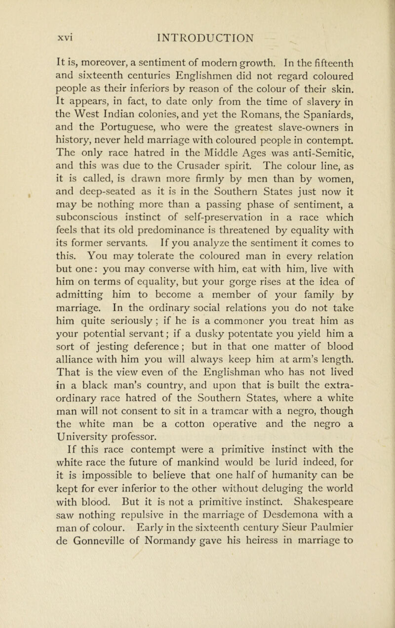 It is, moreover, a sentiment of modern growth. In the fifteenth and sixteenth centuries Englishmen did not regard coloured people as their inferiors by reason of the colour of their skin. It appears, in fact, to date only from the time of slavery in the West Indian colonies, and yet the Romans, the Spaniards, and the Portuguese, who were the greatest slave-owners in history, never held marriage with coloured people in contempt. The only race hatred in the Middle Ages was anti-Semitic, and this was due to the Crusader spirit. The colour line, as it is called, is drawn more firmly by men than by women, and deep-seated as it is in the Southern States just now it may be nothing more than a passing phase of sentiment, a subconscious instinct of self-preservation in a race which feels that its old predominance is threatened by equality with its former servants. If you analyze the sentiment it comes to this. You may tolerate the coloured man in every relation but one: you may converse with him, eat with him, live with him on terms of equality, but your gorge rises at the idea of admitting him to become a member of your family by marriage. In the ordinary social relations you do not take him quite seriously ; if he is a commoner you treat him as your potential servant; if a dusky potentate you yield him a sort of jesting deference; but in that one matter of blood alliance with him you will always keep him at arm’s length. That is the view even of the Englishman who has not lived in a black man’s country, and upon that is built the extra- ordinary race hatred of the Southern States, where a white man will not consent to sit in a tramcar with a negro, though the white man be a cotton operative and the negro a University professor. If this race contempt were a primitive instinct with the white race the future of mankind would be lurid indeed, for it is impossible to believe that one half of humanity can be kept for ever inferior to the other without deluging the world with blood. But it is not a primitive instinct. Shakespeare saw nothing repulsive in the marriage of Desdemona with a man of colour. Early in the sixteenth century Sieur Paulmier de Gonneville of Normandy gave his heiress in marriage to