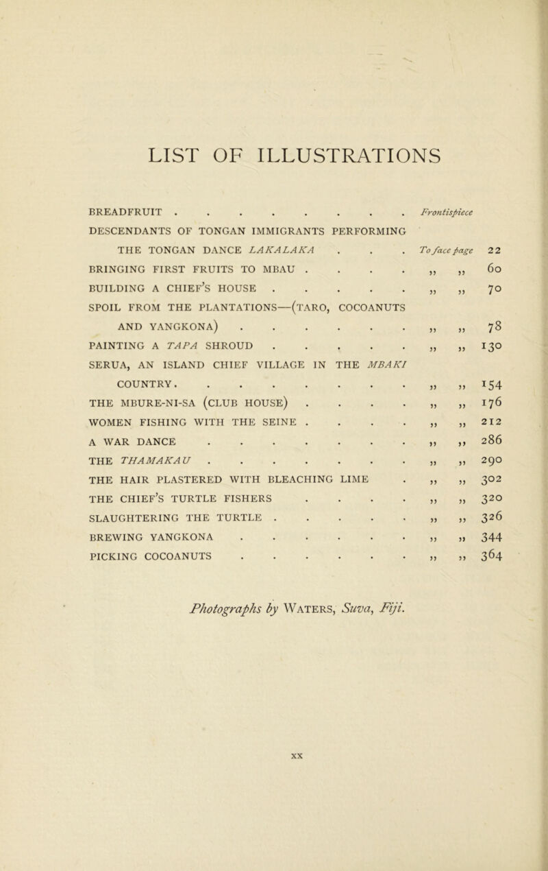 LIST OF ILLUSTRATIONS BREADFRUIT • • • Frontispiece DESCENDANTS OF TONGAN IMMIGRANTS PERFORMING THE TONGAN DANCE LAKALAKA To face page 22 BRINGING FIRST FRUITS TO MBAU . • 5) 33 6o BUILDING A chief’s HOUSE . • 53 70 SPOIL FROM THE PLANTATIONS—(tARO, AND YANGKONa) COCOANUTS 33 00 PAINTING A TAPA SHROUD • 35 33 130 SERUA, AN ISLAND CHIEF VILLAGE IN COUNTRY ..... THE MBAKI 33 53 154 THE MBURE-NI-SA (CLUB HOUSE) • 35 33 176 WOMEN FISHING WITH THE SEINE . • 53 33 212 A WAR DANCE .... • 33 33 286 THE THAMAKAU .... • 33 33 290 THE HAIR PLASTERED WITH BLEACHING LIME 33 35 302 THE chief’s turtle FISHERS • 33 33 320 SLAUGHTERING THE TURTLE . • 33 33 326 BREWING YANGKONA • 33 33 344 PICKING COCOANUTS . 33 33 364 Photographs by Waters, Suva,, Fiji.